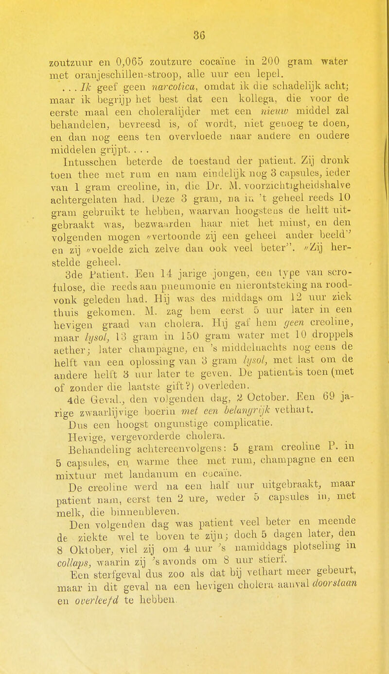 zoutzuur en 0^065 zoutzvire cocaïne in 200 gram water met oranjeschillen-stroop, alle uur een lepel. . . . Ik geef geen narcotica, omdat ik die schadelijk acht; maar ik begi'ijp het best dat een kollega, die voor de eerste maal een choleralijder met een nieuw middel zal behandelen, bevreesd is, of \>-ordt, niet genoeg te doen, en dan nog eens ten overvloede naar andere en oudere middelen grijpt. . . . Intusschen beterde de toestand der patiënt. Zij dronk toen thee met rum en nam eindelijk nog 3 capsules, ieder van 1 gram creoline, in, die Dr. M. voorzichtigheidshalve achtergelaten had. Deze 3 gram, na iu 't geheel reeds 10 gram gebruikt te hebben, waarvan hoogstens de heltt uit- gebraakt was, bezwaarden haar niet het minst, en den volgenden mogen //vertoonde zij een geheel ander beeld'-' en zij //voelde zich zelve dan ook veel beter. /'Zij her- stelde geheel. 3de JPatient. Een 14 jarige jongen, een type van scro- fulose, die reeds aan pneumonie en uierontsteking na rood- vonk geleden had. Hij was des middags om 12 uur ziek thuis gekomen. M. zag hem eerst 5 uur later in een hevigen graad van cholera. Hij gaf hem geen creoline, maar lysol, 13 gram in 150 gram water met 10 droppels aether; later champagne, en 's middeluachts nog eens de helft van een oplossing van 3 gram hjsol, met last om de andere helft 'ó uur later te geven. De patiënt is toen (met of zonder die laatste giftV) overleden. 4de Geval., den volgenden dag, 2 Üctober. Een 69 ja- rige zwaarlijvige boerin mei een belangrijk vethait. Dus een hoogst ongunstige complicatie. Hevige, vergevorderde cholera. Behandeling achtereenvolgens: 5 gram creoline P. in 5 capsules, en warme thee met rum, champagne en een mixtuur met laudanum en cucaïne. De creoline wei-d na een half uur uitgebraakt, maar patiënt nam, eerst ten 2 ure, weder 5 capsules in, met melk, die hinneubleven. Den volgenden dag was patiënt veel beter en meende de ziekte wel te boven te zijn; doch 5 dagen later, den 8 Oktober, viel zij om 4 uur 's namiddags plotseling in collaps, waarin zij 's avonds om 8 uur stierf. Een sterfgeval dus zoo als dat bij vethart meer gebeurt, maar in dit geval na een hevigen cholera aanvaUoo?-s^aa?i en overleefd te hebben.