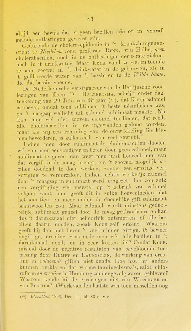 altijd eeu beAvijs dat er geen bacillen zijn of in vooraf- o-aande ontlastingen geweest zijn. Gedurende de cliolera-epideraie in 't krankzinnigenge- sticht te Niet/eben vond professor Rknk, van Halbe, geen cbolerabacillen, noch in de ontlastingen der eerste zieken, noch in 't drinkwater. Maar Koch vond ze wel en toonde ze aan zoowel in ^t drinkwater in de gebouwen, als in 't gefiltreerde water van 't bassin en in de Wilde Saaie, die dat bassin voedde. De Nederlanrfsche verslaggever van de Berlijnscbe voor- lezingen van KocH. Dr. Halbektsma, schrijft onder dag- teekeuing van 29 Juni van dit jaar (7^), dat Koch calomel aatibeval, omdat toch sublimaat 't beste désiuficiens was, en 't maagsap wellicht uit calomel sublimaat maakte ,,Nu kan men wel niet zooveel calomel toedienen, dat reeds alle cholerabaciilen in de ingewanden gedood worden, maar als wij een remming van de ontwikkeling dier kie- men bevorderen, is zulks reeds van veel gewicht. Indien men door sublimaat de cholerabaciilen dooden wil, ion men eenvoudiger en beter doen geen calomel, maar sublimaat te geven; dan weet men juist hoeveel men van dat vtrgift in de maag brengt, om ^t zooveel mogelijk ba- cillen doodend te doen werken, zonder eeu ernstige ver- giftiging te veroorzaken. Indien echter werkelijk calomel door 't maagsapin sublimaat werd omgezet, dan zou zulk een vergiftiging wel meestal op ^t gebruik van calomel volgen; want men geeft dit in zulke hoeveelheden, dat het aan tien- en meer malen de doodelijke gift sublimaat beantwoorden zou. Maar calomel wordt minstens gedeel- telijk, sublimaat geheel door de maag geabsorbeerd en kan dus 't darmkanaal niet behoorlijk ontsmetten of alle be- cillen daarin dooden, zooals Koen zelf erkent. Waarom geeft hij dan niet licA'er 't veel minder giftige, ik beweer ongiftige, creoline. waarmede men wèl alle bacillen in ^t darmkanaal doodt en in zeer korten tijd? Omdat Koch, misleid door de negative resultaten van onvoldoende toe- passirg door Rumpt en LauiiNstein, de werking van creo- line in voldoende giften niet kende. Hoe had hij anders kunnen verklaren dat warme tannineclysma's, salol, chlo- roform en creoline in Hamburg zonder gevolg waren gebleven? Waarom kende hij de ervaringen niet van Wiesinoer en van FiscinoK? ^tWerkvanden laatste was toen misschien nog ('•5) WeelcUad 1893. Deel II, bl. 83 e. v.v.