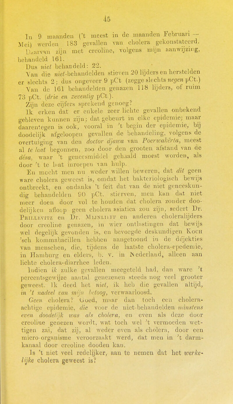 In 9 maanden ('t meest in de maanden Februari ~ Mei) werden 183 gevallen van cliolera gekonstateerd. DniuvHu zijn met creoline, volgens mijn aanwijzing, behandeld 161. üus niet behandeld: 22. Van die niei-behandelden stieven 20 lijders en herstelden er slechts 2 ; dus ongeveer 9 pCt (zegge slechts negen pCt.) Yan de 161 behandelcten genazen 118 lijders, of ru\m 73 pCt. {drie en zeventig pCt). Zijn deze cijfers sprekend genoeg? Ik erken dat er enkele zeer lichte gevallen onbekend gebleven kunnen zijn; dat gebeurt in elke epidemie; maar daarentegen is ookj vooral in 't begin der epidemie, bij doodelijk afgeloopen gevallen de behandeling, volgens de overtuiging van den doctor djaiva van Poericakêrta, meest al ie laat begonnen, zoo door den grooten afstand van de désa, waar 't geneesmiddel gehaald moest worden, als door 't te hiat inroepen \an hulp. En mocht men nu weder willen beweren, dat dit geen ware cholera geweest is, omdat liet bakteriologisch bewijs ontbreekt, en ondanks 't feit dat van de niet geneeskun- dig behandelden 90 pCt. stierven, men kan dat niet meer doen door vol te houden dat cholera zonder doo- delijken afloop geen cliolera asiatica zou zijn, sedert Dr. Pkii.lkvitz en Dr. .Mijnulff en anderen choleralijders door creoline genazen, in wier onthistingen dat bewijs wel degelijk gevonden is, en bevoegde deskundig:en Koch ^sch kommabacillen hebben aangetoond in de déjekties van menscheu, die, tijdens de laatste cholera-epedemie, in Hamburg en elders, b. v. in JNederland, alleen aan lichte cholera-diarrhee leden. Indien ik zulke gevallen meegeteld had, dan Avare percentsgeM'ijze aantal genezenen steeds nog veel grooter geweest. Ik deed het niet, ik heb die gevallen altijd, in 't nadeel van mijn hetoog, verwaarloosd. Geen cholera? (Joed, maar dan toch een cholera- achtige epidemie, die voor de niet-behandelden minstens even doodefijk was a/s cholera, en even als deze door creoline genezen worrlt, wat toch wel 't vermoeden wet- tigen zal, dat zij, al weder even als cholera, door een micro organisme veroorzaakt werd, dat men in ^t darm- kanaal door creoline dooden kan. Is 't niet veel redelijker, aan te nemen dat het werke- lijke cholera geweest is?