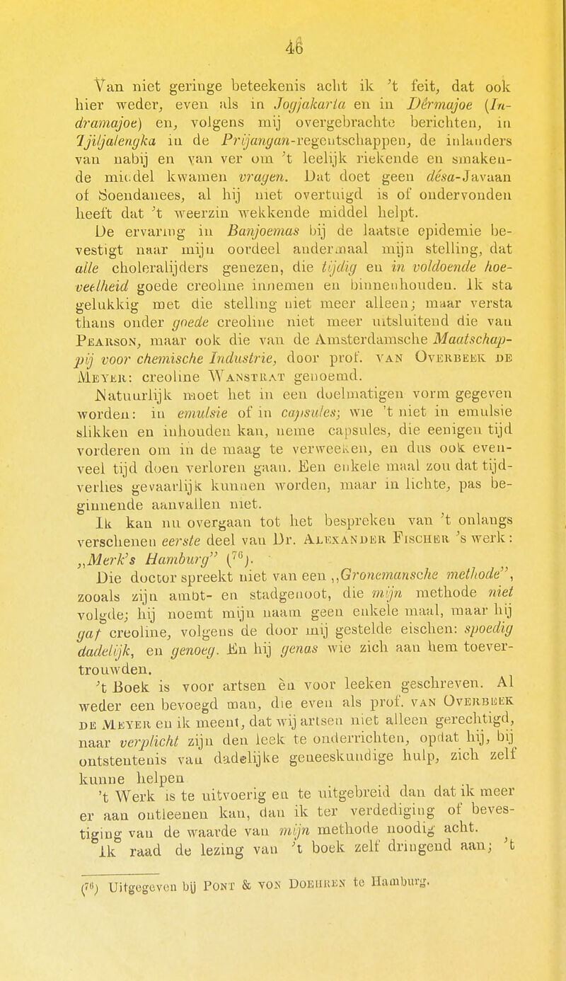 4ê Van niet geringe beteekenis acht ik 't feit, dat ook hier weder, even als in Jogjakaria en in Dêrmajoe [In- dramajot) en, volgens mij overgebrachte berichten, in Ijiljalenyka in de PryVm^an-regcutschappen, de inhmders van nabij en van ver om t leelijk riekende en smaken- de mie.del kwamen vragm. Dat doet geen tóa-Javaan ot Öoendanees, al hij met overtuigd is of ondervonden heeft dat ^t weerzin wekkende middel helpt. Ue ervaring in Banjoemas bij de laatsie epidemie be- vestigt naar mijn oordeel anderjoaal mijn stelling, dat alle choleralijders genezen, die tijdig en in voldoende hoe- veelheid goede creohne innemen en binnenhouden, ik sta gelukkig met die stelhng niet meer alleen; maar versta thans onder goede creohne niet meer uitsluitend die van Pëahson, maar ook die van de Amsterdamsclie Maatschap- pij voor chemische Industrie, door prof. van Overbekk de Meyeh: creoUne Wanstraï genoemd. Matunrlijk moet het in een doelniatigeu vorm gegeven worden: in emulsie of in capsules; wie 't niet in emulsie slikken en inhouden kan, neme capsules, die eenigen tijd vorderen om in de maag te verweeKen, en dus oolc even- veel tijd doen verloren gaan. Een enkele maal zou dat tijd- verlies gevaarlijk kunnen worden, maar in lichte, pas be- ginnende aanvallen met. Ik kan nu overgaan tot het bespreken van 't onlangs verschenen eerste deel van Dr. Alkxanukr Fischku. 'swerk: „Merk's Hamburg ('«j. Die doctor spreekt niet vaxi een ,,Grone7nansche methode, zooals zijn amot- en stadgenoot, die m.'jn methode niet volgde; hij noemt mijn naam geen enkele maal, maar hij gaf creoline, volgens de door mij gestelde eischen: spoedig dadelijk, en genoeg. En hij genas wie zich aan hem toever- trouwden. 't Boek is voor artsen èn voor leeken geschreven. Al weder een bevoegd man, die even als prof. van ÜvehbwiïK DE Meyek en ik meent, dat wij artsen niet alleen gerechtigd, naar vejplicht zijn den leek te onderrichten, oprlat hij, bij_ ontstentenis van dadelijke geneeskundige hulp, zicli zelf kunne helpen 't Werk IS te uitvoerig en te uitgebreid dan dat ik meer er aan outleenen kan, dan ik ter verdediging of beves- tiging van de waarde van mijn methode noodig acht. ik raad de lezing van boek zelf dringend aan; 't Uitgegeven bü Pont & vox Doeuken te Hamburg.