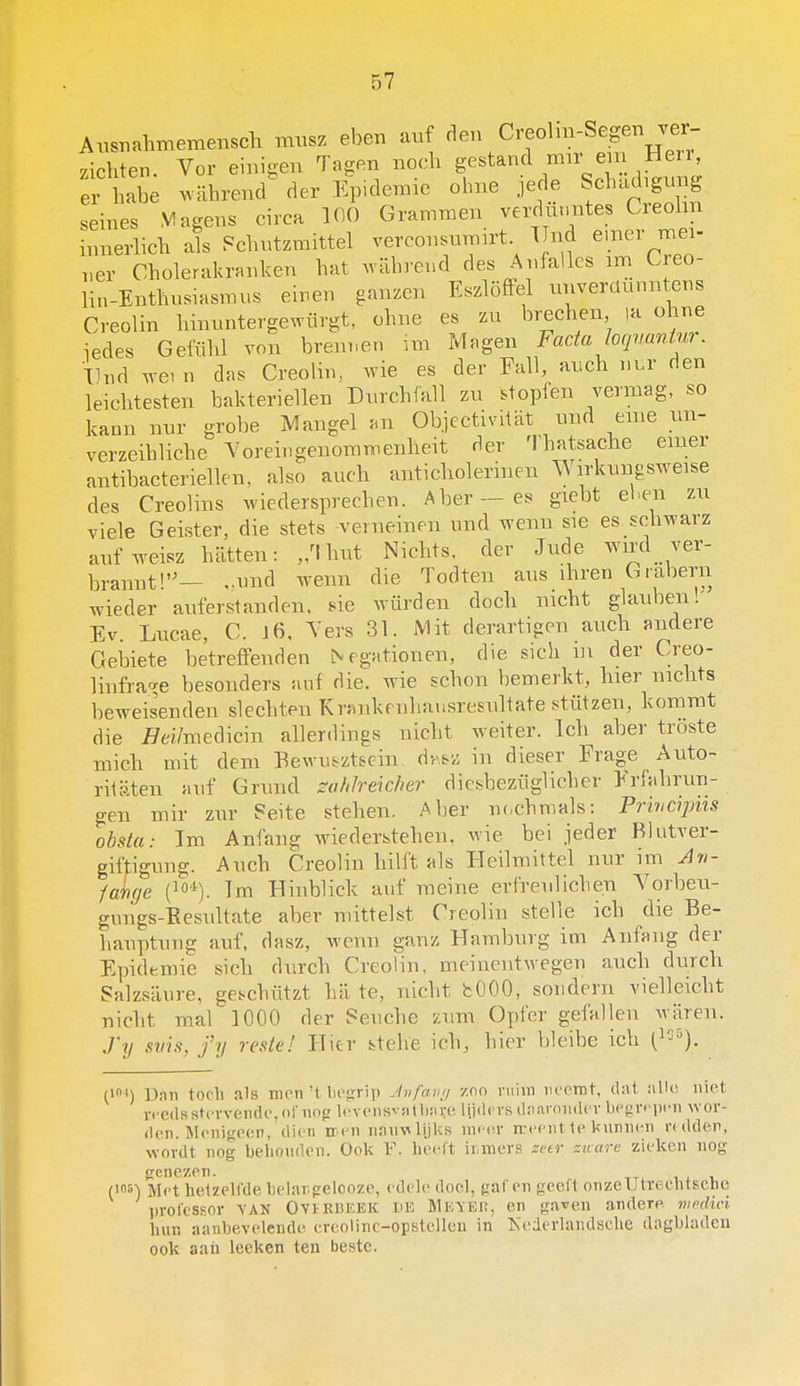 Ausnahmemensch musz eben auf den Creolm-Segen ver zichten. Vor einiaen Tagen noch gestand mir em Hen, er habe wahrend^ der Ep.demie ohne jede Schacbgvmg seines M agens circa 100 Grammen verdünntes Creohn innerlich als f^chntzmittel verconsnmirt. TInd emer mei- ,,er Cholerakranken bat wabrend des Anfallcs im Creo- lin-Enthusiasmns eiren ganzen Eszlöffel nnverclunntens Creolin hinnntergewürgt, ohne es zn brechen la ohne iedes Geiiihl von brem.en m Magen Facta loqnaninr. Tlnd we. n das Creolin, wie es der Fall, anch nur den leichtesten bakteriellen Dnrcbfall zu stopfen vermag, so kann nur grobe Mangel an Objcctivitat und enie un- verzeibliche Yorei.igenommenheit der Thatsache emer antibacteriellen. also auch anticholerinen ^ irkungsweise des Creolins wiedersprechen. Aber—es giebt ehen zu viele Geister, die stets verneinen und wenn sie es schwarz anfweisz batten: „Thut Nichts, der Jnde wd ver- brannt'— ,.und wenn die Todten ans ihren Grabern wieder auferstanden. sie würden doch nicht glauben! Ev. Lncae, C. J6, Vers 31. Mit derartigen auch andere Geblete betrefFenden Negationen, die sich in der Creo- linfra-^e besonders auf die. wie schon bemerkt, hier nichts beweisenden slechten Erankenbausresultate stiitzen, kommt die //d/medicin allerdings nicht weiter. leb aber troste mich mit dem Bewu&ztscin dvv&z in dieser Frage Auto- rilaten auf Grund za/iJreicher diesbeziiglicher Erfahrun- gen mir zur Seite stehen. Aber n<,chmals: Prwapiis obsta: lm Anfang wiederstehen, wie bei jeder Blutver- giftigung. Auch Creolin hilft als Heilmittel nur im Ari- farige (^O'*). Im Hinblick auf meine erfreulichen Yorbeu- gungs-Eesultate aber mittelst Creolin stelle ich die Be- hauptung auf, dasz, wenn ganz Hamburg im Anfang der Epidemie sich durch Creolin, meinentwegen auch durch Salzsaure, geschützt hii te, nicht bOOO, sondern vielleicht nicht mal 1000 der Seuche zum Opfer getallen waren. J'll svh, fy reste! Hier btehe ich, hier bleibe ich () Dan toch als nipn't liosrip Jnfauij zoo ruiin iiccint, dat allo niet i-fcdK stervende, of nop levensvalliax-e lijdrvs daaronder bPf^rfjicn wor- den. Menigeen, dien eren nanvlijks meer rceent te kunnen rtdden, wordt nog behouden. Ook Y. heeft iiuners zetr zware zieken nog genezen. (los-) Met hetzelfde helar.geloozc, edele doel, gaten geelt onzeUtrechtsche j>roressor vAN Oviebeek de MEyEn, en ga^en andere medici hun aanbevelende ereolinc-opstelleu in Kederlandsche dagbladen ook aan leeken ten beste.