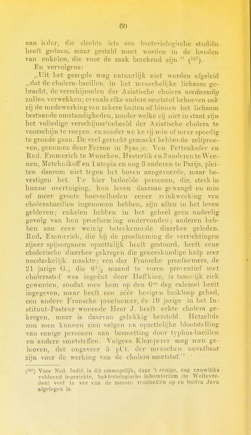 aan ieder, die sleclits iets aan b.nct-pviolngi^clie studiën heeft gedaan, raaar gesteld moet worden in de handen van enkelen, die voor de zaak berekend zijn/' (^^^j En vervolgens: ,,Uit het gezegde mag natuurlijk met worden afgeleid dat de cholera-bacillen,, in het menschelijke lichaam ge- bracht, de verschijnselen der Aziatische cholera nocdwendig zullen verwekken; evenals elke andere smetstof behoeven ook zij de medewerking vpn zekere buiten of binnen het lichaam bestaande omstandigheden, zonder welke zij niet in staat zijn het volledige verschijnselenbeeld der Aziatische cholera te voorschijn te roepen, en zonder we ke /ij min of meer spoedig te gronde gaan. De veel gerucht gemaMkr hebbende zelfproe- ven, genomen door Ferron in Spanje, Ven Pettenkofer en Rud. Emm.erich te Munchen, Hasterlik en 3 anderen te Wee- nen, MetchnikofFen Latopia en nog 3 anderen te Parijs, jjlei- ten daarom niet tegen het boven aangevoerde, maar be- vestigen het. Te hier bedoelde personen, die, sterk in hunne overtuiging, hun leven daaraan geAvaagd en min of meer groote hoeveelheden eener rdnkwceking van cholera bacillen ingenomen hebben, zijn allen in het leven gebleven; enkelen hebben in het geheel geen uadeelig gevolg van hun prtjefnen ing ondervonden; anderen heb- ben aan eere weinig beteekenende diarrhee geleden. Rud. Emmerich, die bi] de proefneming de verrichtingen zijner spijsorganen opzettelijk heeft gestoord, heeft eene cholerische diarrhee gekregen die geneeskundige hulp zeer noodzjikelijk maakte; een der Fransche proefnemers, de 21 jarige G., die maand te voren preventief met cholerastof was ingeënt door Ilaft'kine, is tametijk ziek geworden, zoodat men hem op den 6' dag calomel heelt ingegeven, maar heeft een zéér hevigen buikloop gehad, een andere Fransche proefnemer, de 19 jarige in het In- stituut-Pasteur wonende Heer J. heeft echte cholera ge- kregen, maar is daarvan gelukkig hersteld. Hetzelide zon men kunnen zien volgen na opzettelijke blootstelling van eenige personen aan besmetting door typhus-bacillen en andere smetstofl'en. Volgens Klemperer mag men ge- looven, dat ongeveer 5 pCt. der menschen onvatbaar zijn voor de werking van de cholera smetstof. '' (if') Voor Ned. Indië is dit omniogelijk, daar 't eenige, nogr riauwliiks voldoend irgericlite, baUtoriologische laboratorium (te Weltevre- den) veel te ver van de meeste resideutiën op en buitcu Java afgelegen is.