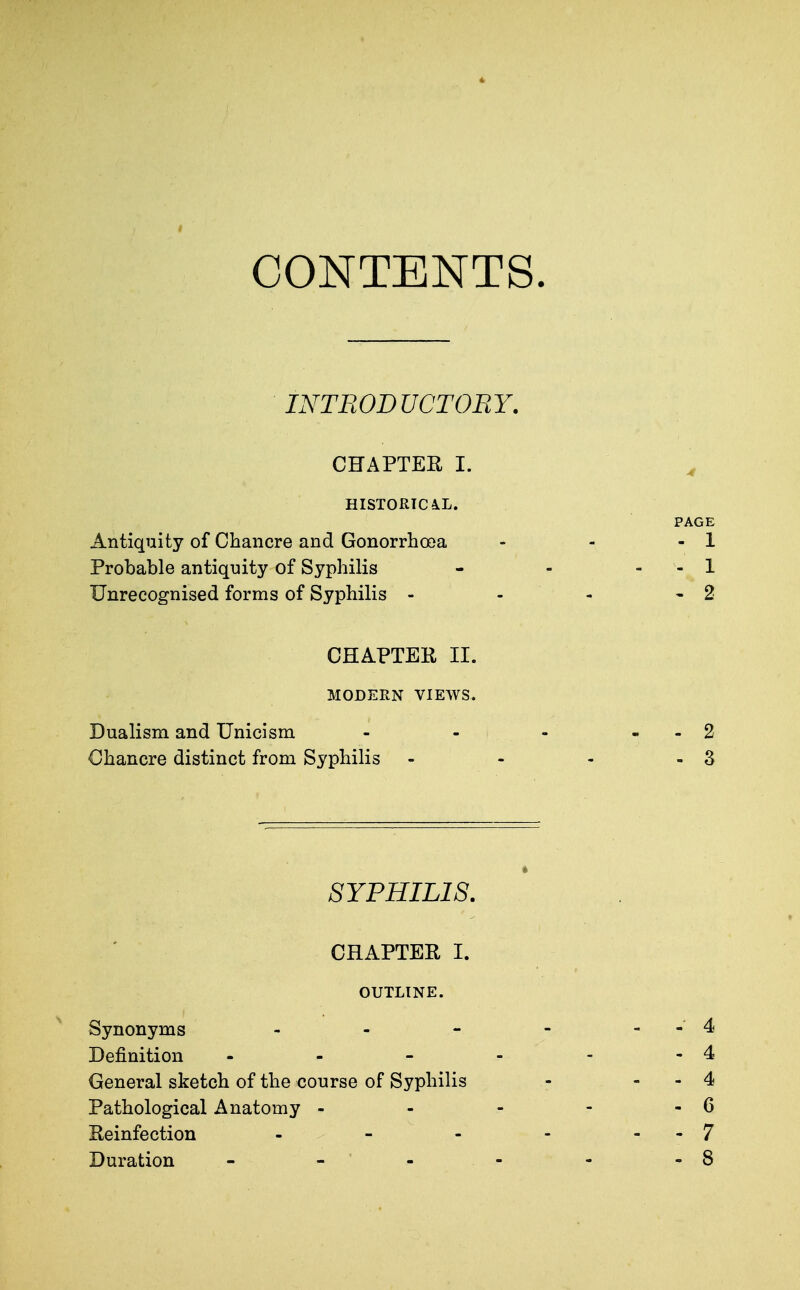 CONTENTS. INTRODUCTORY. CHAPTER I. ^ HISTORICAL. PAGE Antiquity of Chancre and Gonorrhooa - - - 1 Probable antiquity of Syphilis - - - - 1 Unrecognised forms of Syphilis - - - - 2 CHAPTER II. MODERN VIEWS. Dualism and Unicism - - - - 2 Chancre distinct from Syphilis - - - - 3 SYPHILIS. CHAPTER I. - 4 - 4 - 4 - 6 - 7 - 8 OUTLINE. Synonyms Definition - General sketch of the course of Syphilis Pathological Anatomy - Reinfection . - - Duration - - '