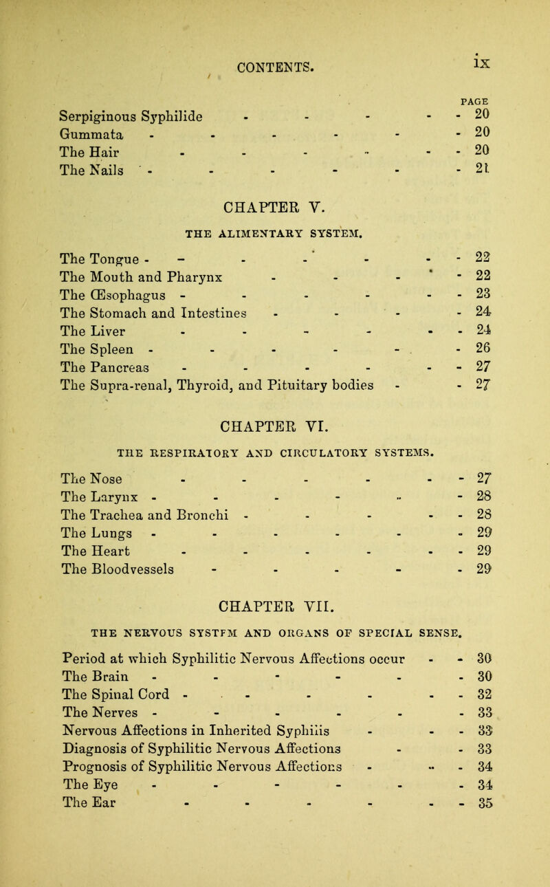 Serpiginous S3'pliilide Gummata The Hair The Nails - PAGE - 20 - 20 - 20 - 21 CHAPTER V. THE ALIMENTARY SYSTEM. The Tongue - - -' - - - 22 The Mouth and Pharynx - - - • - 22 The OEsophagus - - - - - - 23 The Stomach and Intestines - - - - 24 The Liver - . - - - - 24 The Spleen - - - ... .26 The Pancreas - - - - - - 27 The Supra-renal, Thyroid, and Pituitary bodies - - 27 CHAPTER YI. THE RESPIRATORY AND CIRCULATORY SYSTEMS. The Nose - - - - - - 27 The Larynx - - - - ■• - 28 The Trachea and Bronchi - - - - - 28 The Lungs - - - - - - 29 The Heart - - - - 29 The Bloodvessels - - - - - 29 CHAPTER YIL THE NERVOUS SYSTFM AND ORGANS OF SPECIAL SENSE. Period at which Syphilitic Nervous Affections occur - - 30 The Brain - - - - - - 30 The Spinal Cord - . - - - - - 32 The Nerves - - - - - - 33 Nervous Affections in Inherited Syphilis - - - 33 Diagnosis of Syphilitic Nervous Affections - - 33 Prognosis of Syphilitic Nervous Affections - « - 34 The Eye - - - - - - 34 The Ear - - - - . - 35