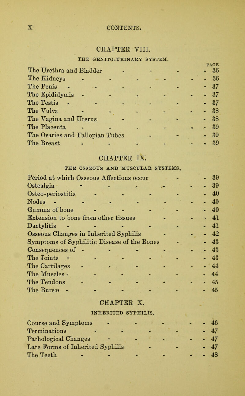 CHAPTER VIII. THE GENITO-URINARY SYSTEM. PAGE The Urethra and Bladder - - - - 36 The Kidneys - - - - - - 36 The Penis - - - - - - 37 The Epididymis - - . - - - 37 The Testis - - - . - . - 37 The Vulva - - ^ - - - - 38 The Vagina and Uterus - - - - 38 The Placenta - - - - , - 39 The Ovaries and Fallopian Tubes - - - 39 The Breast - - - - . . 39 CHAPTER IX. THE OSSEOUS AND MUSCULAR SYSTEMS. Period at which Osseous Affections occur - - 39 Ostealgia - - - ^ - - 39 Osteo-periostitis - - - - - 40 Nodes - - - - - - - 40 Gumma of bone - - - - - 40 Extension to bone from other tissues - - - 41 Dactylitis - - - - - - 41 Osseous Changes in Inherited Syphilis - - - 42 Symptoms of Syphilitic Disease of the Bones - - 43 Consequences of - - - - - - 43 The Joints - - - - - - 43 The Cartilages - - - - - - 44 The Muscles - - - - - - 44 The Tendons - - - ^ - - 45 The Bursa) - - - - - - 45 CHAPTER X. INHERITED SYPHILIS. Course and Symptoms Terminations - - - Pathological Changes Late Forms of Inherited Syphilis The Teeth - 46 - 47 - 47 - 47 - 48