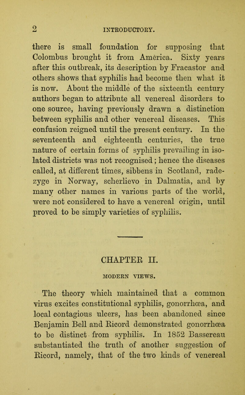 there is small foundation for supposing that Colombiis brought it from America. Sixty years after this outbreak, its description by Fracastor and others shows that syphilis had become then what it is now. About the middle of the sixteenth century authors began to attribute all venereal disorders to one source, having previously drawn a distinction between syphilis and other venereal diseases. This confusion reigned until the present century. In the seventeenth and eighteenth centuries, the true nature of certain forms of syphilis prevailing in iso- lated districts was not recognised; hence the diseases called, at different times, sibbens in Scotland, rade- zyge in Norway, scherlievo in Dalmatia, and by many other names in various parts of the world, were not considered to have a venereal origin, until proved to be simply varieties of syphilis. CHAPTEE II. MODERN VIEWS. The theory which maintained that a common virus excites constitutional syphilis, gonorrhoea, and local contagious ulcers, has been abandoned since Benjamin Bell and Eicord demonstrated gonorrhoea to be distinct from syphilis. In 1852 Bassereau substantiated the truth of another suggestion of Eicord, namely, that of the two kinds of venereal