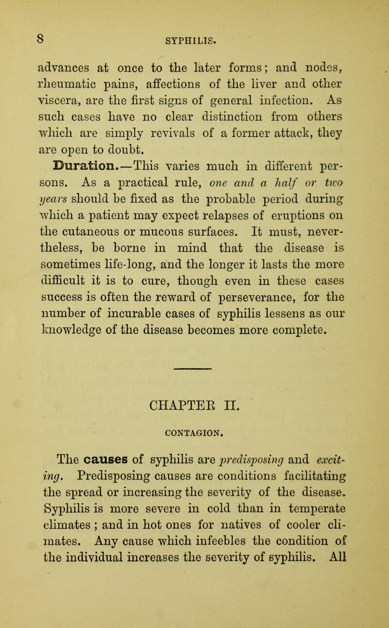 advances at once to the later forms; and nodes, rheumatic pains, affections of the liver and other viscera, are the first signs of general infection. As such cases have no clear distinction from others which are simply revivals of a former attack, they are open to doubt. Duration.—This varies much in different per- sons. As a practical rule, one and a half or txvo years should be fixed as the probable period during Avhich a patient may expect relapses of eruptions on the cutaneous or mucous surfaces. It must, never- theless, be borne in mind that the disease is sometimes life-long, and the longer it lasts the more difficult it is to cure, though even in these cases success is often the reward of perseverance, for the number of incurable cases of syphilis lessens as our knowledge of the disease becomes more complete. CHAPTEK II. CONTAGION. The causes of syphilis are predisposing and excit- ing. Predisposing causes are conditions facilitating the spread or increasing the severity of the disease. Syphilis is more severe in cold than in temperate climates ; and in hot ones for natives of cooler cli- mates. Any cause which infeebles the condition of the individual increases the severity of syphilis. All