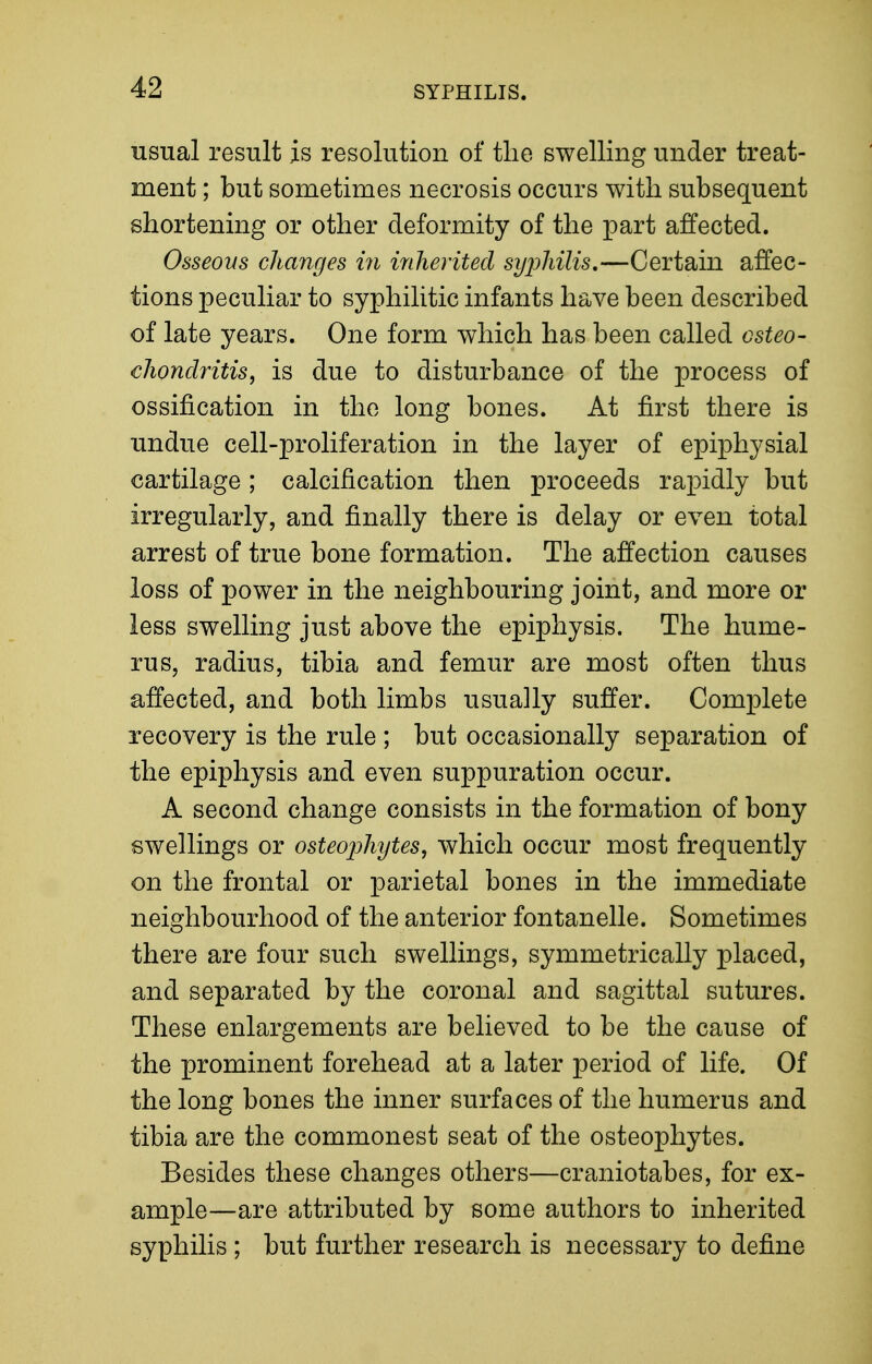 usual result is resolution of the swelling under treat- ment ; but sometimes necrosis occurs with subsequent shortening or other deformity of the part affected. Osseous changes m inherited syjMlis,—Certain affec- tions peculiar to syphilitic infants have been described of late years. One form which has been called csteo- chonclritis, is due to disturbance of the process of ossification in the long bones. At first there is undue cell-proliferation in the layer of epiphysial cartilage ; calcification then proceeds rapidly but irregularly, and finally there is delay or even total arrest of true bone formation. The affection causes loss of power in the neighbouring joint, and more or less swelling just above the epiphysis. The hume- rus, radius, tibia and femur are most often thus affected, and both limbs usually suffer. Complete recovery is the rule ; but occasionally separation of the epiphysis and even suppuration occur. A second change consists in the formation of bony swellings or osteophytes^ which occur most frequently on the frontal or parietal bones in the immediate neighbourhood of the anterior fontanelle. Sometimes there are four such swellings, symmetrically placed, and separated by the coronal and sagittal sutures. These enlargements are believed to be the cause of the prominent forehead at a later period of life. Of the long bones the inner surfaces of the humerus and tibia are the commonest seat of the osteophytes. Besides these changes others—craniotabes, for ex- ample—are attributed by some authors to inherited syphilis ; but further research is necessary to define