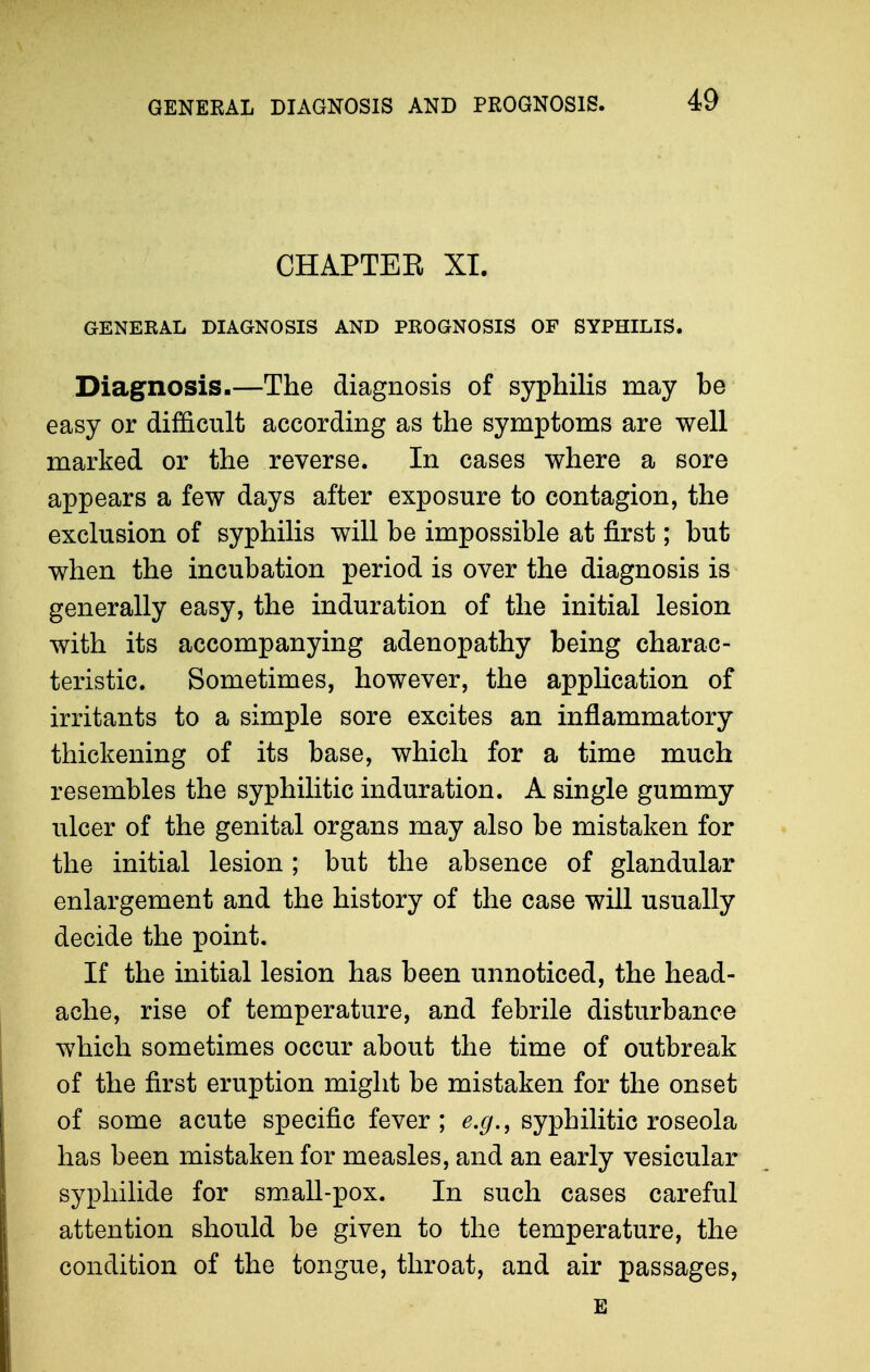 CHAPTEE XI. GENERAL DIAGNOSIS AND PROGNOSIS OF SYPHILIS. Diagnosis.—The diagnosis of syphilis may be easy or difficult according as the symptoms are well marked or the reverse. In cases where a sore appears a few days after exposure to contagion, the exclusion of syphilis will be impossible at first; but when the incubation period is over the diagnosis is generally easy, the induration of the initial lesion with its accompanying adenopathy being charac- teristic. Sometimes, however, the application of irritants to a simple sore excites an inflammatory thickening of its base, which for a time much resembles the syphilitic induration. A single gummy ulcer of the genital organs may also be mistaken for the initial lesion ; but the absence of glandular enlargement and the history of the case will usually decide the point. If the initial lesion has been unnoticed, the head- ache, rise of temperature, and febrile disturbance which sometimes occur about the time of outbreak of the first eruption might be mistaken for the onset of some acute specific fever ; e.g., syphilitic roseola has been mistaken for measles, and an early vesicular sypliilide for small-pox. In such cases careful attention should be given to the temperature, the condition of the tongue, throat, and air passages, E