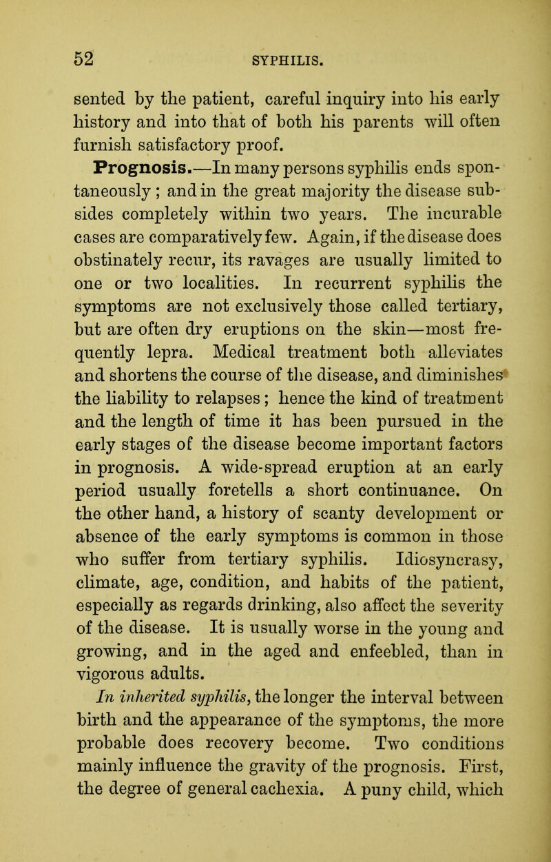 sented by the patient, careful inquiry into his early history and into that of both his parents will often furnish satisfactory proof. Prognosis.—In many persons syphilis ends spon- taneously ; and in the great majority the disease sub- sides completely within two years. The incurable cases are comparatively few. Again, if the disease does obstinately recur, its ravages are usually limited to one or two localities. In recurrent syphilis the symptoms are not exclusively those called tertiary, but are often dry eruptions on the skin—most fre- quently lepra. Medical treatment both alleviates and shortens the course of tlie disease, and diminishes the liability to relapses; hence the kind of treatment and the length of time it has been pursued in the early stages of the disease become important factors in prognosis. A wide-spread eruption at an early period usually foretells a short continuance. On the other hand, a history of scanty development or absence of the early symptoms is common in those who suffer from tertiary syphilis. Idiosyncrasy, climate, age, condition, and habits of the patient, especially as regards drinking, also affect the severity of the disease. It is usually worse in the young and growing, and in the aged and enfeebled, than in vigorous adults. In inherited syphilis, the longer the interval between birth and the appearance of the symptoms, the more probable does recovery become. Two conditions mainly influence the gravity of the prognosis. First, the degree of general cachexia. A puny child, which