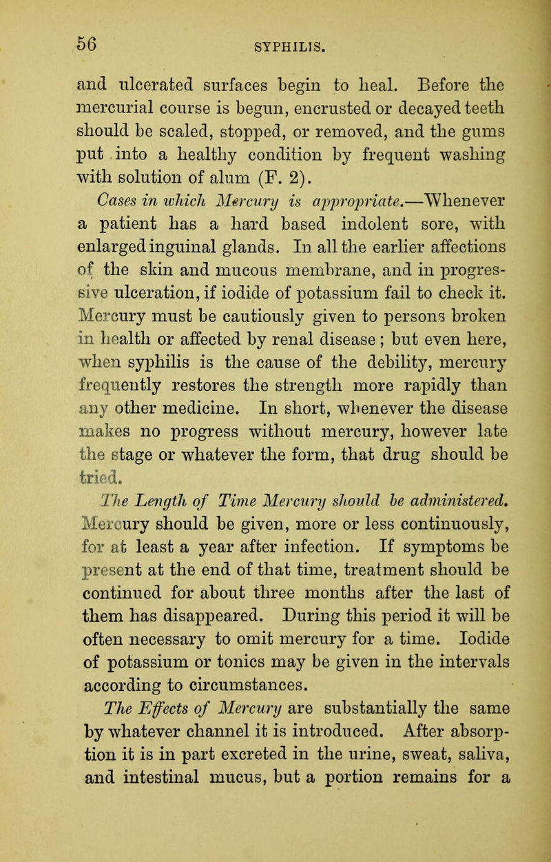 and ulcerated surfaces begin to lieal. Before the mercurial course is begun, encrusted or decayed teeth should be scaled, stopped, or removed, and the gums put into a healthy condition by frequent washing with solution of alum (F. 2). Cases in ivJdch Mercury is appropriate,—Whenever a patient has a hard based indolent sore, with enlarged inguinal glands. In all the earlier affections of the skin and mucous membrane, and in progres- sive ulceration, if iodide of potassium fail to check it. Mercury must be cautiously given to persons broken in health or affected by renal disease; but even here, when syphilis is the cause of the debility, mercury frequently restores the strength more rapidly than any other medicine. In short, whenever the disease makes no progress without mercury, however late the stage or whatever the form, that drug should be tried. Tlie Length of Time Mercury should he administer eel» Mercury should be given, more or less continuously, for at least a year after infection. If symptoms be present at the end of that time, treatment should be continued for about three months after the last of them has disappeared. During this period it will be often necessary to omit mercury for a time. Iodide of potassium or tonics may be given in the intervals according to circumstances. The Effects of Mercury are substantially the same by whatever channel it is introduced. After absorp- tion it is in part excreted in the urine, sweat, saliva, and intestinal mucus, but a portion remains for a