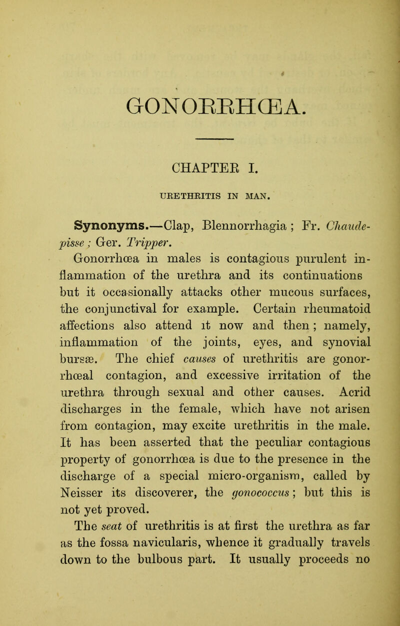 GONOIiEHCEA. CHAPTEE I. URETHKITIS IN MAN. Synonyms.—Clap, Blennorrhagia ; Fr. Chaude- pisse; Ger. Tripper. Gonorrhoea in males is contagious purulent in- flammation of the urethra and its continuations but it occasionally attacks other mucous surfaces, the conjunctival for example. Certain rheumatoid affections also attend it now and then; namely, inflammation of the joints, eyes, and synovial burs86. The chief causes of urethritis are gonor- rhoeal contagion, and excessive irritation of the urethra through sexual and other causes. Acrid discharges in the female, which have not arisen from contagion, may excite urethritis in the male. It has been asserted that the peculiar contagious property of gonorrhoea is due to the presence in the discharge of a special micro-organism, called by Neisser its discoverer, the gonococcus; but this is not yet proved. The seat of urethritis is at first the urethra as far as the fossa navicularis, whence it gradually travels down to the bulbous part. It usually proceeds no