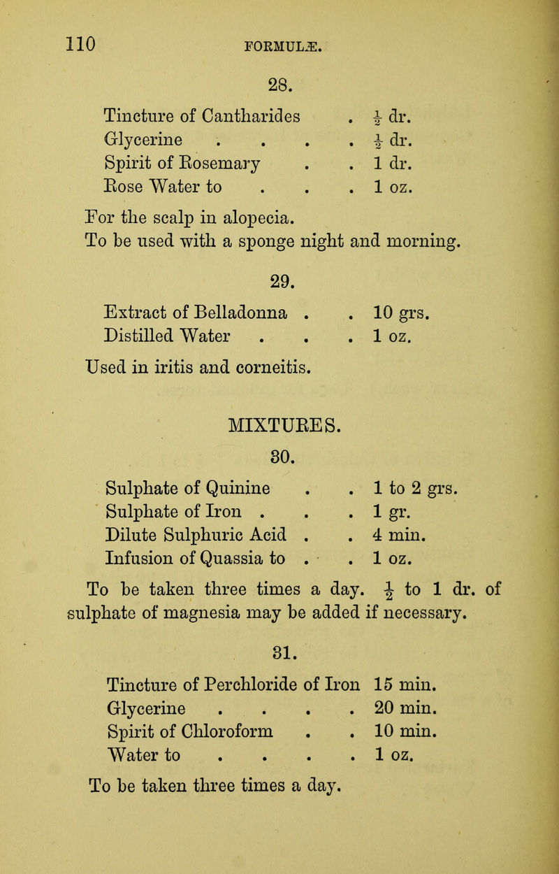 28. Tincture of Cantharides , ^ dr. Glycerine . . . . -J^ dr. Spirit of Eosemary . . 1 dr. Eose Water to . . . 1 oz. For the scalp in alopecia. To be used with a sponge night and morning. 29. Extract of Belladonna . . 10 grs. Distilled Water . . . 1 oz. Used in iritis and corneitis. MIXTUEES. 30. Sulphate of Quinine . . 1 to 2 grs. Sulphate of Iron . . . 1 gr. Dilute Sulphuric Acid . . 4 min. Infusion of Quassia to . . 1 oz. To be taken three times a day. to 1 dr. of sulphate of magnesia may be added if necessary. 31. Tincture of Perchloride of Iron 15 min. Glycerine . . . .20 min. Spirit of Chloroform • .10 min. Water to . . . . 1 oz.