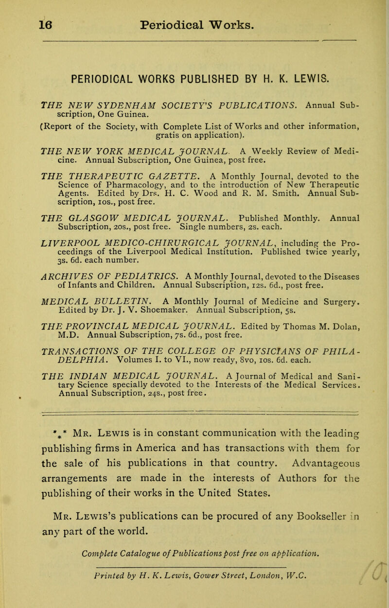 PERIODICAL WORKS PUBLISHED BY H. K. LEWIS. THE NEW SYDENHAM SOCIETY'S PUBLICATIONS. Annual Sub- scription, One Guinea. (Report of the Society, with Complete List of Works and other information, gratis on application). THB NEW YORK MEDICAL JOURNAL. A Weekly Review of Medi- cine. Annual Subscription, One Guinea, post free. THE THERAPEUTIC GAZETTE. A Monthly Journal, devoted to the Science of Pharmacology, and to the introduction of New Therapeutic Agents. Edited by Drs. H. C. Wood and R. M. Smith. Annual Sub- scription, los., post free. THE GLASGOW MEDICAL JOURNAL. Published Monthly. Annual Subscription, 20s., post free. Single numbers, 2s. each. LIVERPOOL MEDICO-CHIRURGICAL JOURNAL, including the Pro- ceedings of the Liverpool Medical Institution. Published twice yearly, 3s. 6d. each number. ARCHIVES OF PEDIATRICS. A Monthly Journal, devoted to the Diseases of Infants and Children. Annual Subscription, 12s. 6d., post free. MEDICAL BULLETIN. A Monthly Journal of Medicine and Surgery. Edited by Dr. J. V. Shoemaker. Annual Subscription, 5s. THE PROVINCIAL MEDICAL JOURNAL. Edited by Thomas M. Dolan, M.D. Annual Subscription, 7s. 6d., post free. TRANSACTIONS OF THE COLLEGE OF PHYSICIANS OF PHILA- DELPHIA. Volumes I. to VI., now ready, 8vo, los. 6d. each. THE INDIAN MEDICAL JOURNAL. A Journal of Medical and Sani- tary Science specially devoted to the Interests of the Medical Services. Annual Subscription, 24s., post free. ** Mr. Lewis is in constant communication with the leadingr publishing firms in America and has transactions with them for the sale of his publications in that country. Advantageous arrangements are made in the interests of Authors for the publishing of their works in the United States. Mr. Lewis's publications can be procured of any Bookseller in any part of the world. Complete Catalogue of Publications post free on application. / Printed by H. K. Lewis, Gower Street, London, W.C.