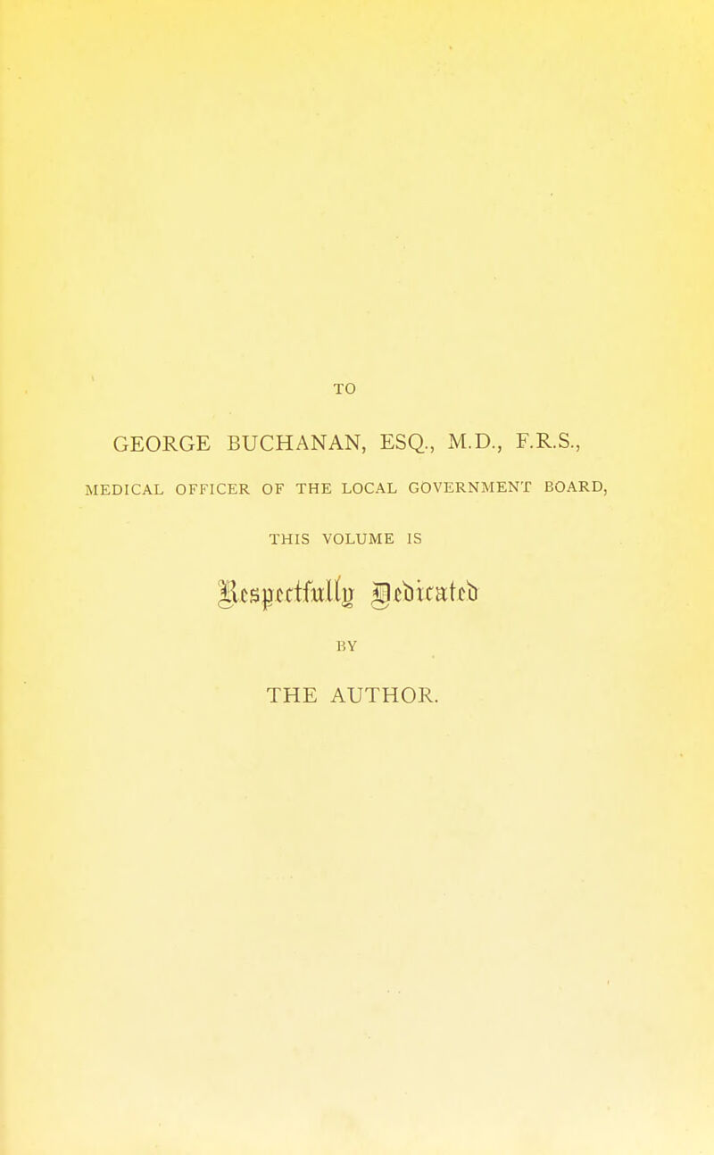 TO GEORGE BUCHANAN, ESQ., M.D., F.R.S., MEDICAL OFFICER OF THE LOCAL GOVERNMENT BOARD, THIS VOLUME IS JksjjcttMtjJ gtbitakb BY THE AUTHOR.