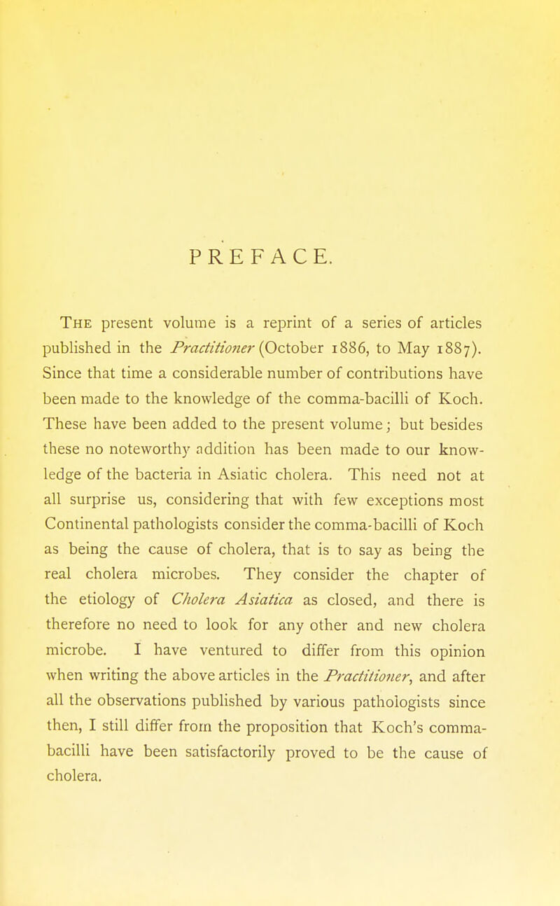 PREFACE. The present volume is a reprint of a series of articles published in the Practitioner (October 1886, to May 1887). Since that time a considerable number of contributions have been made to the knowledge of the comma-bacilli of Koch. These have been added to the present volume; but besides these no noteworthy addition has been made to our know- ledge of the bacteria in Asiatic cholera. This need not at all surprise us, considering that with few exceptions most Continental pathologists consider the comma-bacilli of Koch as being the cause of cholera, that is to say as being the real cholera microbes. They consider the chapter of the etiology of Cholera Asiatica as closed, and there is therefore no need to look for any other and new cholera microbe. I have ventured to differ from this opinion when writing the above articles in the Practitioner, and after all the observations published by various pathologists since then, I still differ from the proposition that Koch's comma- bacilli have been satisfactorily proved to be the cause of cholera.