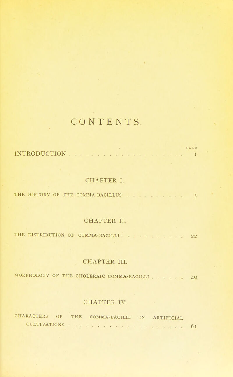 CONTENTS. PAGE INTRODUCTION I CHAPTER I. THE HISTORY OF THE COMMA-BACILLUS 5 CHAPTER II. THE DISTRIBUTION OF COMMA-BACILLI 22 CHAPTER III. MORPHOLOGY OF THE CHOLERAIC COMMA-BACILLI 40 CHAPTER IV. CHARACTERS OF THE COMMA-BACILLI IN ARTIFICIAL CULTIVATIONS gl