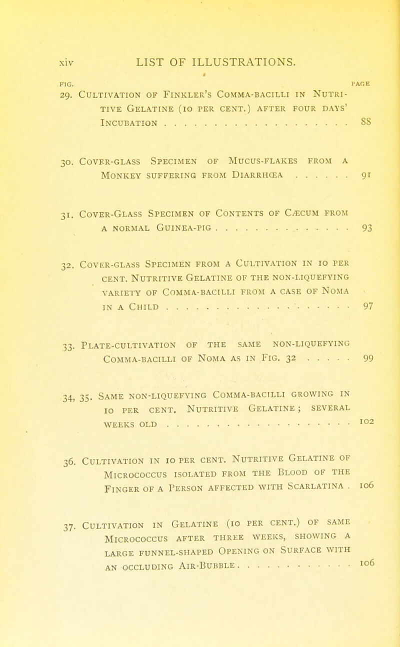 i FIG. 29. Cultivation of Finkler's Comma-bacilli in Nutri- tive Gelatine (10 per cent.) after four days' Incubation SS 30. Cover-glass Specimen of Mucus-flakes from a Monkey suffering from Diarrhcea 91 31. Cover-Glass Specimen of Contents of Caecum from a normal Guinea-pig 93 32. Covf.r-glass Specimen from a Cultivation in 10 per cent. Nutritive Gelatine of the non-liquefying variety of Comma-bacilli from a case of Noma in a Child ' 97 33. Plate-cultivation of the same non-liquefying Comma-bacilli of Noma as in Fig. 32 99 34. 35. Same non-liquefying Comma-bacilli growing in 10 per cent. Nutritive Gelatine ; several weeks old 102 36. Cultivation in 10 per cent. Nutritive Gelatine of Micrococcus isolated from the Blood of the Finger of a Person affected with Scarlatina 106 37. Cultivation in Gelatine (10 per cent.) of same Micrococcus after three weeks, showing a LARGE FUNNEL-SHAPED OPENING ON SURFACE WITH AN OCCLUDING AlR-BUBBLE I°6