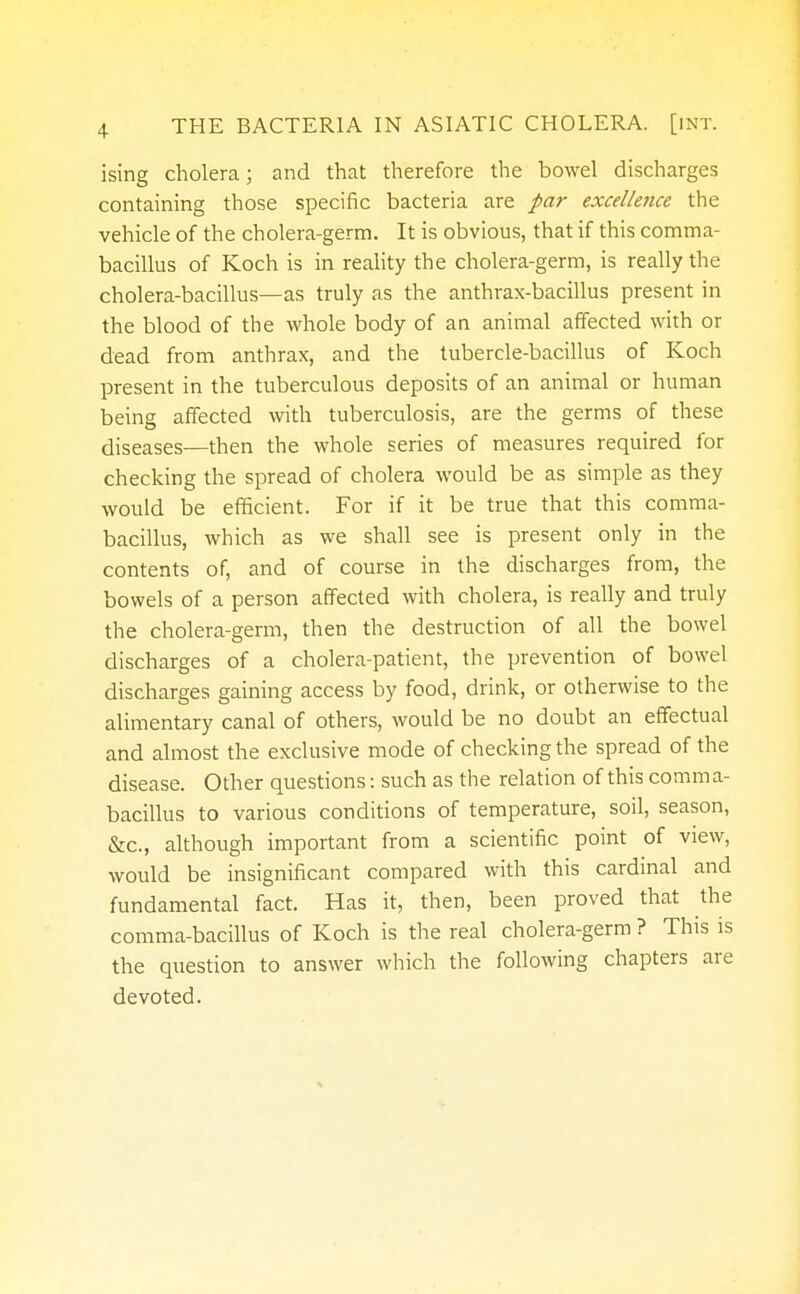 ising cholera; and that therefore the bowel discharges containing those specific bacteria are par excellence the vehicle of the cholera-germ. It is obvious, that if this comma- bacillus of Koch is in reality the cholera-germ, is really the cholera-bacillus—as truly as the anthrax-bacillus present in the blood of the whole body of an animal affected with or dead from anthrax, and the tubercle-bacillus of Koch present in the tuberculous deposits of an animal or human being affected with tuberculosis, are the germs of these diseases—then the whole series of measures required for checking the spread of cholera would be as simple as they would be efficient. For if it be true that this comma- bacillus, which as we shall see is present only in the contents of, and of course in the discharges from, the bowels of a person affected with cholera, is really and truly the cholera-germ, then the destruction of all the bowel discharges of a cholera-patient, the prevention of bowel discharges gaining access by food, drink, or otherwise to the alimentary canal of others, would be no doubt an effectual and almost the exclusive mode of checking the spread of the disease. Other questions: such as the relation of this comma- bacillus to various conditions of temperature, soil, season, &c, although important from a scientific point of view, would be insignificant compared with this cardinal and fundamental fact. Has it, then, been proved that the comma-bacillus of Koch is the real cholera-germ ? This is the question to answer which the following chapters are devoted.