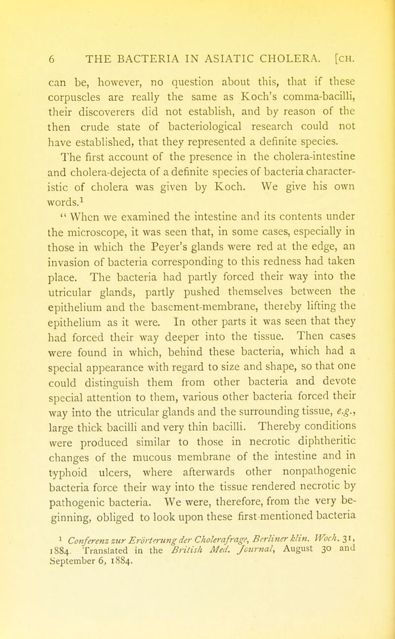 can be, however, no question about this, that if these corpuscles are really the same as Koch's comma-bacilli, their discoverers did not establish, and by reason of the then crude state of bacteriological research could not have established, that they represented a definite species. The first account of the presence in the cholera-intestine and cholera-dejecta of a definite species of bacteria character- istic of cholera was given by Koch. We give his own words.1  When we examined the intestine and its contents under the microscope, it was seen that, in some cases, especially in those in which the Peyer's glands were red at the edge, an invasion of bacteria corresponding to this redness had taken place. The bacteria had partly forced their way into the utricular glands, partly pushed themselves between the epithelium and the basement-membrane, thereby lifting the epithelium as it were. In other parts it was seen that they had forced their way deeper into the tissue. Then cases were found in which, behind these bacteria, which had a special appearance with regard to size and shape, so that one could distinguish them from other bacteria and devote special attention to them, various other bacteria forced their way into the utricular glands and the surrounding tissue, e.g., large thick bacilli and very thin bacilli. Thereby conditions were produced similar to those in necrotic diphtheritic changes of the mucous membrane of the intestine and in typhoid ulcers, where afterwards other nonpathogenic bacteria force their way into the tissue rendered necrotic by pathogenic bacteria. We were, therefore, from the very be- ginning, obliged to look upon these first-mentioned bacteria 1 Conferenz zur ErorUrung der Cholerafrage, Berliner Min. Woch. 31, 1884. Translated in the British Med. Journal, August 30 and September 6, 1884.