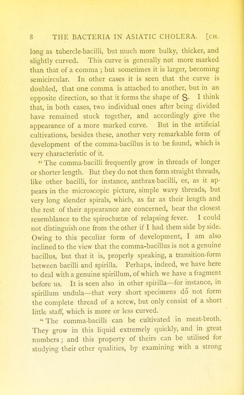 long as tubercle-bacilli, but much more bulky, thicker, and slightly curved. This curve is generally not more marked than that of a comma ; but sometimes it is larger, becoming semicircular. In other cases it is seen that the curve is doubled, that one comma is attached to another, but in an opposite direction, so that it forms the shape of S- I think that, in both cases, two individual ones after being divided have remained stuck together, and accordingly give the appearance of a more marked curve. But in the artificial cultivations, besides these, another very remarkable form of development of the comma-bacillus is to be found, which is very characteristic of it.  The comma-bacilli frequently grow in threads of longer or shorter length. But they do not then form straight threads, like other bacilli, for instance, anthrax-bacilli, or, as it ap- pears in the microscopic picture, simple wavy threads, but very long slender spirals, which, as far as their length and the rest of their appearance are concerned, bear the closest resemblance to the spirochetal of relapsing fever. I could not distinguish one from the other if I had them side by side. Owing to this peculiar form of development, I am also inclined to the view that the comma-bacillus is not a genuine bacillus, but that it is, properly speaking, a transition-form between bacilli and spirilla. Perhaps, indeed, we have here to deal with a genuine spirillum, of which we have a fragment before us. It is seen also in other spirilla—for instance, in spirillum undula—that very short specimens do not form the complete thread of a screw, but only consist of a short little staff, which is more or less curved.  The comma-bacilli can be cultivated in meat-broth. They grow in this liquid extremely quickly, and in great numbers; and this property of theirs can be utilised for studying their other qualities, by examining with a strong
