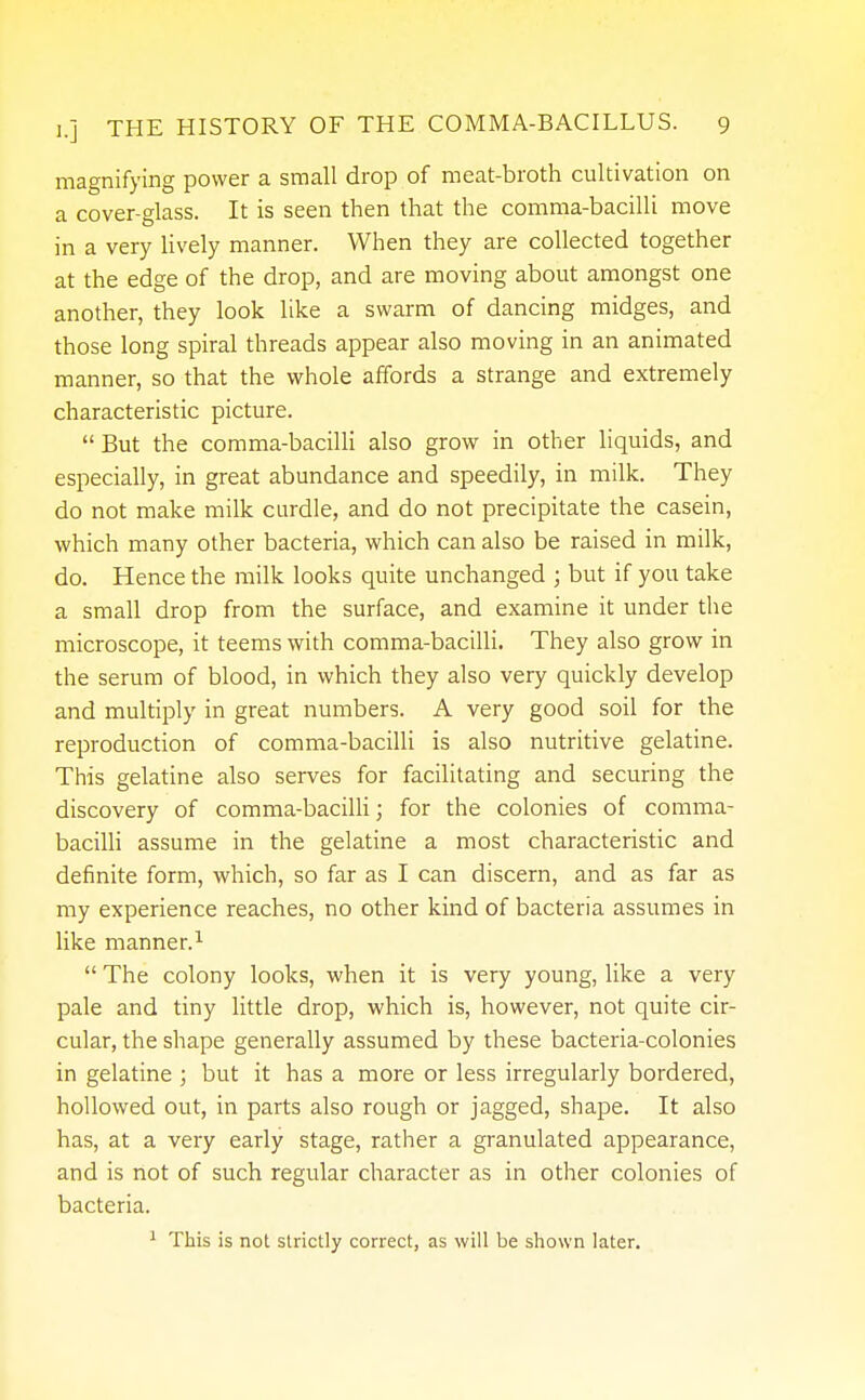 magnifying power a small drop of meat-broth cultivation on a cover-glass. It is seen then that the comma-bacilli move in a very lively manner. When they are collected together at the edge of the drop, and are moving about amongst one another, they look like a swarm of dancing midges, and those long spiral threads appear also moving in an animated manner, so that the whole affords a strange and extremely characteristic picture.  But the comma-bacilli also grow in other liquids, and especially, in great abundance and speedily, in milk. They do not make milk curdle, and do not precipitate the casein, which many other bacteria, which can also be raised in milk, do. Hence the milk looks quite unchanged ; but if you take a small drop from the surface, and examine it under the microscope, it teems with comma-bacilli. They also grow in the serum of blood, in which they also very quickly develop and multiply in great numbers. A very good soil for the reproduction of comma-bacilli is also nutritive gelatine. This gelatine also serves for facilitating and securing the discovery of comma-bacilli; for the colonies of comma- bacilli assume in the gelatine a most characteristic and definite form, which, so far as I can discern, and as far as my experience reaches, no other kind of bacteria assumes in like manner.1  The colony looks, when it is very young, like a very pale and tiny little drop, which is, however, not quite cir- cular, the shape generally assumed by these bacteria-colonies in gelatine ; but it has a more or less irregularly bordered, hollowed out, in parts also rough or jagged, shape. It also has, at a very early stage, rather a granulated appearance, and is not of such regular character as in other colonies of bacteria. 1 This is not strictly correct, as will be shown later.