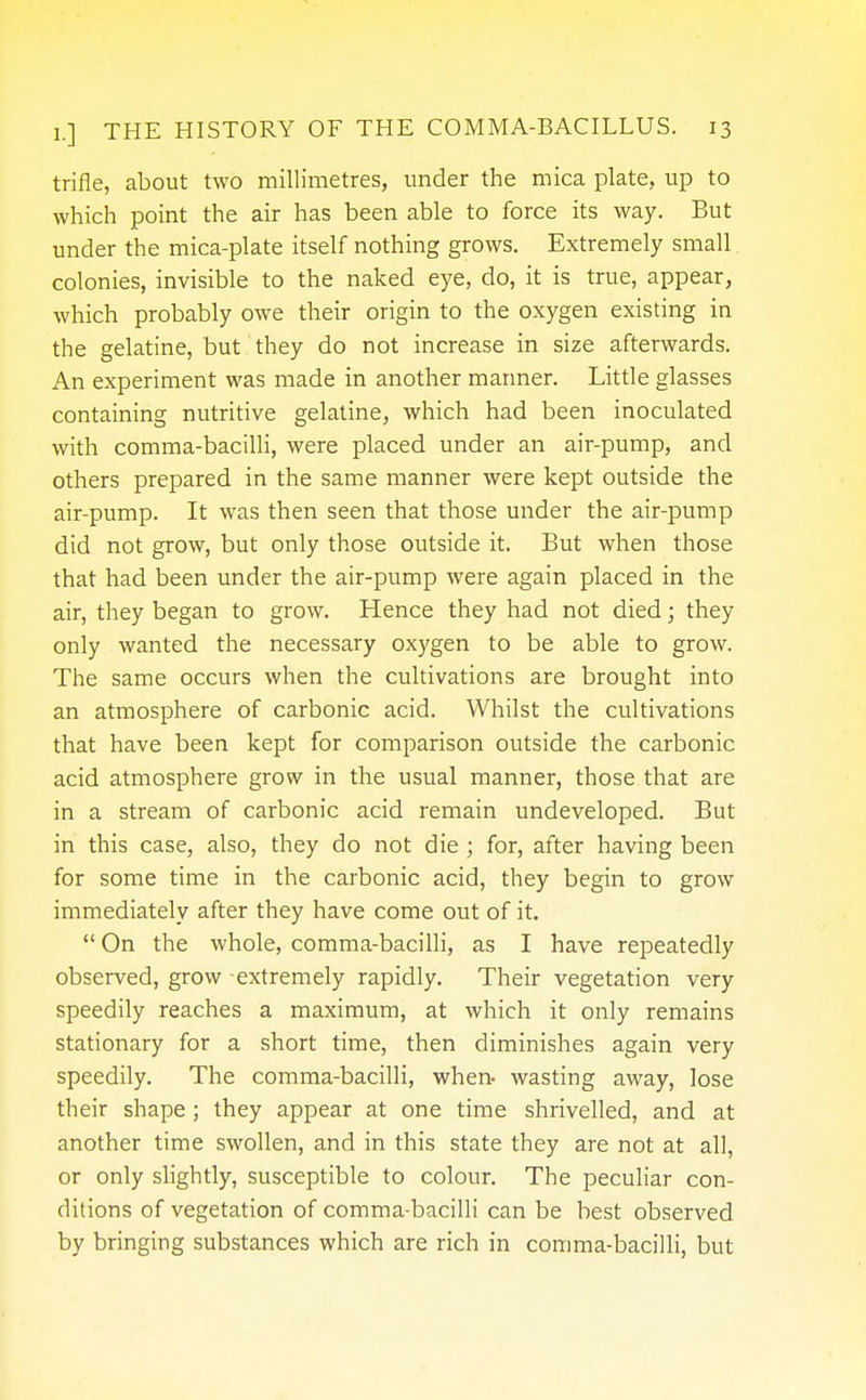 trifle, about two millimetres, under the mica plate, up to which point the air has been able to force its way. But under the mica-plate itself nothing grows. Extremely small colonies, invisible to the naked eye, do, it is true, appear, which probably owe their origin to the oxygen existing in the gelatine, but they do not increase in size afterwards. An experiment was made in another manner. Little glasses containing nutritive gelatine, which had been inoculated with comma-bacilli, were placed under an air-pump, and others prepared in the same manner were kept outside the air-pump. It was then seen that those under the air-pump did not grow, but only those outside it. But when those that had been under the air-pump were again placed in the air, they began to grow. Hence they had not died; they only wanted the necessary oxygen to be able to grow. The same occurs when the cultivations are brought into an atmosphere of carbonic acid. Whilst the cultivations that have been kept for comparison outside the carbonic acid atmosphere grow in the usual manner, those that are in a stream of carbonic acid remain undeveloped. But in this case, also, they do not die; for, after having been for some time in the carbonic acid, they begin to grow immediately after they have come out of it.  On the whole, comma-bacilli, as I have repeatedly observed, grow extremely rapidly. Their vegetation very speedily reaches a maximum, at which it only remains stationary for a short time, then diminishes again very speedily. The comma-bacilli, when- wasting away, lose their shape; they appear at one time shrivelled, and at another time swollen, and in this state they are not at all, or only slightly, susceptible to colour. The peculiar con- ditions of vegetation of comma-bacilli can be best observed by bringing substances which are rich in comma-bacilli, but