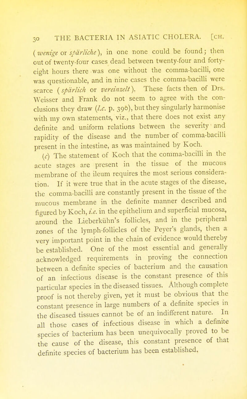 (wetiige or sparliche), in one none could be found; then out of twenty-four cases dead between twenty-four and forty- eight hours there was one without the comma-bacilli, one was questionable, and in nine cases the comma-bacilli were scarce (spdrlich or vereinzelt). These facts then of Drs. Weisser and Frank do not seem to agree with the con- clusions they draw {I.e. p. 390), but they singularly harmonise with my own statements, viz., that there does not exist any definite and uniform relations between the severity and rapidity of the disease and the number of comma-bacilli present in the intestine, as was maintained by Koch. (c) The statement of Koch that the comma-bacilli in the acute stages are present in the tissue of the mucous membrane of the ileum requires the most serious considera- tion. If it were true that in the acute stages of the disease, the comma-bacilli are constantly present in the tissue of the mucous membrane in the definite manner described and figured by Koch, i.e. in the epithelium and superficial mucosa, around the Lieberkiihn's follicles, and in the peripheral zones of the lymph-follicles of the Peyer's glands, then a very important point in the chain of evidence would thereby be established. One of the most essential and generally acknowledged requirements in proving the connection between a definite species of bacterium and the causation of an infectious disease is the constant presence of this particular species in the diseased tissues. Although complete proof is not thereby given, yet it must be obvious that the constant presence in large numbers of a definite species in the diseased tissues cannot be of an indifferent nature. In all those cases of infectious disease in which a definite species of bacterium has been unequivocally proved to be the cause of the disease, this constant presence of that definite species of bacterium has been established.