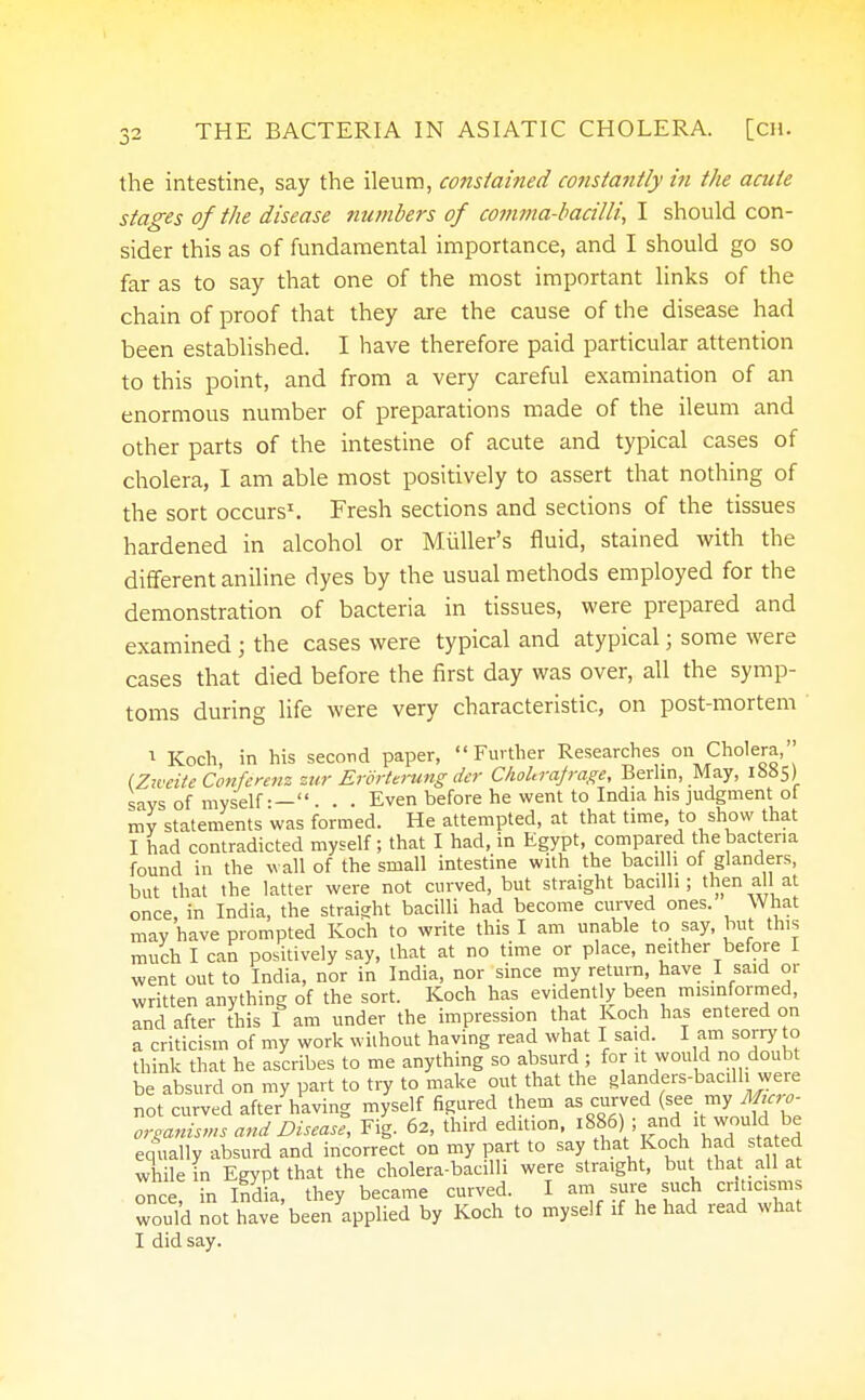 the intestine, say the ileum, conslained constantly in the acute stages of the disease numbers of comma-bacilli, I should con- sider this as of fundamental importance, and I should go so far as to say that one of the most important links of the chain of proof that they are the cause of the disease had been established. I have therefore paid particular attention to this point, and from a very careful examination of an enormous number of preparations made of the ileum and other parts of the intestine of acute and typical cases of cholera, I am able most positively to assert that nothing of the sort occurs1. Fresh sections and sections of the tissues hardened in alcohol or Midler's fluid, stained with the different aniline dyes by the usual methods employed for the demonstration of bacteria in tissues, were prepared and examined j the cases were typical and atypical; some were cases that died before the first day was over, all the symp- toms during life were very characteristic, on post-mortem 1 Koch in his second paper, Further Researches on Cholera, (Zivcite Confcrenz zur Erbrterungder Chohrafrage, Berlin, May, 1885) savs of myself— . . . Even before he went to India his judgment of my statements was formed. He attempted, at that time, to show that I had contradicted myself; that I had, in Egypt, compared the bacteria found in the wall of the small intestine with the bacilli of glanders, but that the latter were not curved, but straight bacilli; then all at once, in India, the straight bacilli had become curved ones. What may have prompted Koch to write this I am unable to say, but this much I can positively say, that at no time or place, neither before I went out to India, nor in India, nor since my return, have I said or written anything of the sort. Koch has evidently been misinformed, and after this I am under the impression that Koch has entered on a criticism of my work without having read what I said. I am sorry to think that he ascribes to me anything so absurd ; for it won d no doubt be absurd on my part to try to make out that the glanders-bacilli were not curved after having myself figured them as curved (see my Micro- organisms and Diseast, Fig. 62, third edition, 1886) ; and it would be equally absurd and incorrect on my part to say that Koch had stated while in Egypt that the cholera-bacilli were straight, but that all at once in India, they became curved. I am sure such criticisms would not have'been'applied by Koch to myself if he had read what I did say.