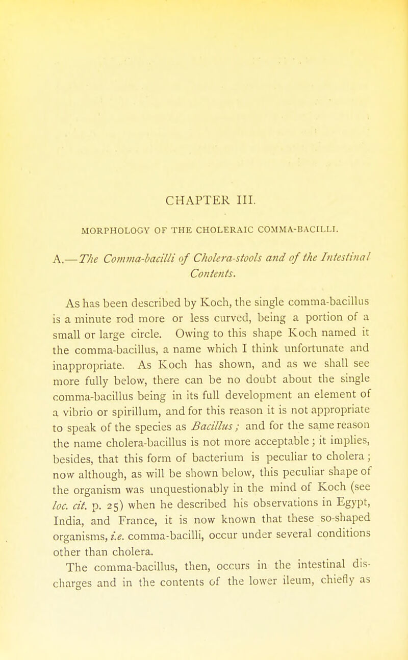 MORPHOLOGY OF THE CHOLERAIC COMMA-BACILLI. A.—The Comma-bacilli of Cholera-stools and of the Intestinal Contents. As has been described by Koch, the single comma-bacillus is a minute rod more or less curved, being a portion of a small or large circle. Owing to this shape Koch named it the comma-bacillus, a name which I think unfortunate and inappropriate. As Koch has shown, and as we shall see more fully below, there can be no doubt about the single comma-bacillus being in its full development an element of a vibrio or spirillum, and for this reason it is not appropriate to speak of the species as Bacillus ; and for the same reason the name cholera-bacillus is not more acceptable; it implies, besides, that this form of bacterium is peculiar to cholera; now although, as will be shown below, this peculiar shape of the organism was unquestionably in the mind of Koch (see loc. cit. p. 25) when he described his observations in Egypt, India, and France, it is now known that these so-shaped organisms, i.e. comma-bacilli, occur under several conditions other than cholera. The comma-bacillus, then, occurs in the intestinal dis- charges and in the contents of the lower ileum, chiefly as