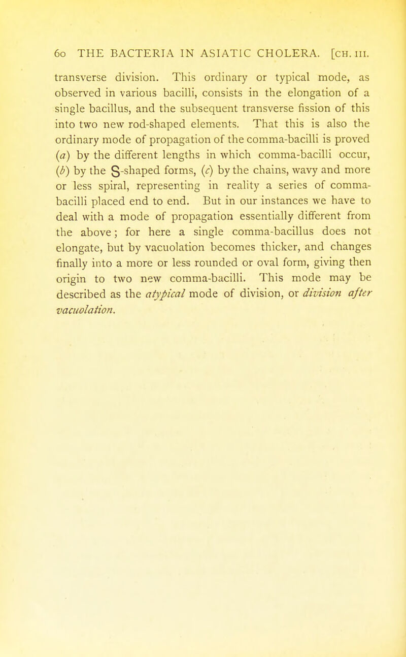 transverse division. This ordinary or typical mode, as observed in various bacilli, consists in the elongation of a single bacillus, and the subsequent transverse fission of this into two new rod-shaped elements. That this is also the ordinary mode of propagation of the comma-bacilli is proved (a) by the different lengths in which comma-bacilli occur, (b) by the S-shaped forms, (<:) by the chains, wavy and more or less spiral, representing in reality a series of comma- bacilli placed end to end. But in our instances we have to deal with a mode of propagation essentially different from the above; for here a single comma-bacillus does not elongate, but by vacuolation becomes thicker, and changes finally into a more or less rounded or oval form, giving then origin to two new comma-bacilli. This mode may be described as the atypical mode of division, or division after vacuolation.