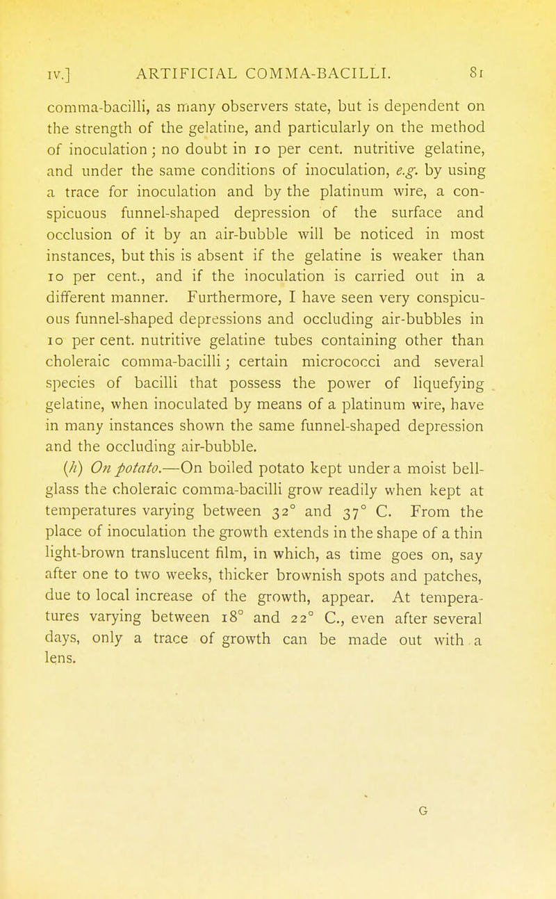 comma-bacilli, as many observers state, but is dependent on the strength of the gelatine, and particularly on the method of inoculation; no doubt in 10 per cent, nutritive gelatine, and under the same conditions of inoculation, e.g. by using a trace for inoculation and by the platinum wire, a con- spicuous funnel-shaped depression of the surface and occlusion of it by an air-bubble will be noticed in most instances, but this is absent if the gelatine is weaker than 10 per cent., and if the inoculation is carried out in a different manner. Furthermore, I have seen very conspicu- ous funnel-shaped depressions and occluding air-bubbles in 10 per cent, nutritive gelatine tubes containing other than choleraic comma-bacilli; certain micrococci and several species of bacilli that possess the power of liquefying gelatine, when inoculated by means of a platinum wire, have in many instances shown the same funnel-shaped depression and the occluding air-bubble. (h) On potato.—On boiled potato kept under a moist bell- glass the choleraic comma-bacilli grow readily when kept at temperatures varying between 320 and 37° C. From the place of inoculation the growth extends in the shape of a thin light-brown translucent film, in which, as time goes on, say after one to two weeks, thicker brownish spots and patches, due to local increase of the growth, appear. At tempera- tures varying between 18° and 22° C, even after several days, only a trace of growth can be made out with a lens. G