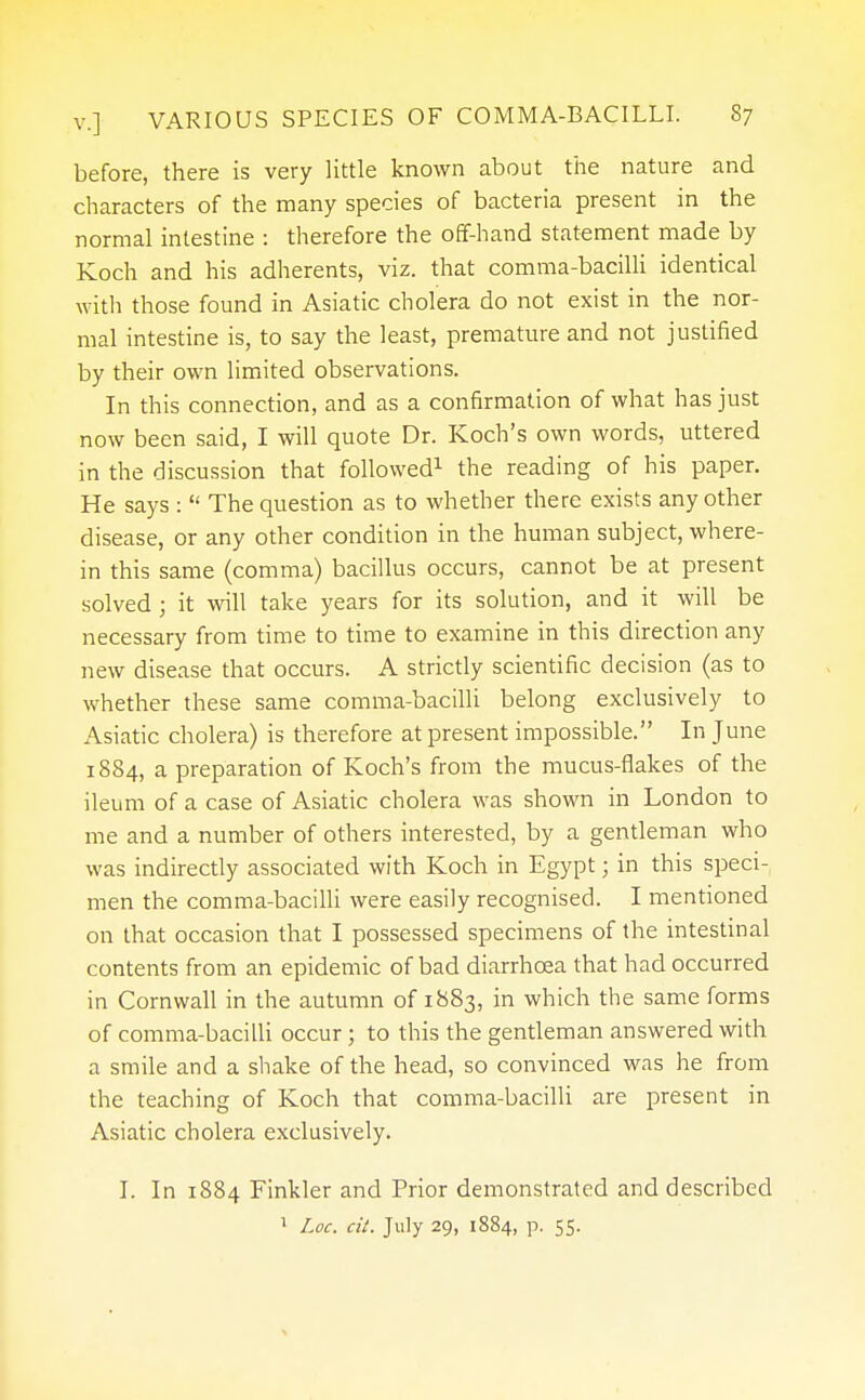 before, there is very little known about the nature and characters of the many species of bacteria present in the normal intestine : therefore the off-hand statement made by Koch and his adherents, viz. that comma-bacilli identical with those found in Asiatic cholera do not exist in the nor- mal intestine is, to say the least, premature and not justified by their own limited observations. In this connection, and as a confirmation of what has just now been said, I will quote Dr. Koch's own words, uttered in the discussion that followed1 the reading of his paper. He says :  The question as to whether there exists any other disease, or any other condition in the human subject, where- in this same (comma) bacillus occurs, cannot be at present solved j it will take years for its solution, and it will be necessary from time to time to examine in this direction any new disease that occurs. A strictly scientific decision (as to whether these same comma-bacilli belong exclusively to Asiatic cholera) is therefore at present impossible. In June 1884, a preparation of Koch's from the mucus-flakes of the ileum of a case of Asiatic cholera was shown in London to me and a number of others interested, by a gentleman who was indirectly associated with Koch in Egypt; in this speci- men the comma-bacilli were easily recognised. I mentioned on that occasion that I possessed specimens of the intestinal contents from an epidemic of bad diarrhoea that had occurred in Cornwall in the autumn of 1883, in which the same forms of comma-bacilli occur; to this the gentleman answered with a smile and a shake of the head, so convinced was he from the teaching of Koch that comma-bacilli are present in Asiatic cholera exclusively. I. In 1884 Finkler and Prior demonstrated and described 1 Loc, cit. July 29, 1884, p. 55.