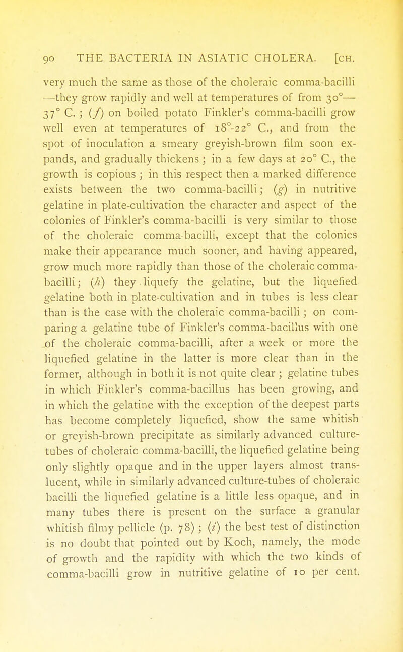 very much the same as those of the choleraic comma-bacilli —they grow rapidly and well at temperatures of from 30°— 37° C. ; {f) on boiled potato Finkler's comma-bacilli grow well even at temperatures of i8°-22° C., and from the spot of inoculation a smeary greyish-brown film soon ex- pands, and gradually thickens ; in a few days at 20° C, the growth is copious ; in this respect then a marked difference exists between the two comma-bacilli; (g) in nutritive gelatine in plate-cultivation the character and aspect of the colonies of Finkler's comma-bacilli is very similar to those of the choleraic comma bacilli, except that the colonies make their appearance much sooner, and having appeared, grow much more rapidly than those of the choleraic comma- bacilli ; (//) they liquefy the gelatine, but the liquefied gelatine both in plate-cultivation and in tubes is less clear than is the case with the choleraic comma-bacilli; on com- paring a gelatine tube of Finkler's comma-bacillus with one .of the choleraic comma-bacilli, after a week or more the liquefied gelatine in the latter is more clear than in the former, although in both it is not quite clear ; gelatine tubes in which Finkler's comma-bacillus has been growing, and in which the gelatine with the exception of the deepest parts has become completely liquefied, show the same whitish or greyish-brown precipitate as similarly advanced culture- tubes of choleraic comma-bacilli, the liquefied gelatine being only slightly opaque and in the upper layers almost trans- lucent, while in similarly advanced culture-tubes of choleraic bacilli the liquefied gelatine is a little less opaque, and in many tubes there is present on the surface a granular whitish filmy pellicle (p. 78) ; (t) the best test of distinction is no doubt that pointed out by Koch, namely, the mode of growth and the rapidity with which the two kinds of comma-bacilli grow in nutritive gelatine of 10 per cent.