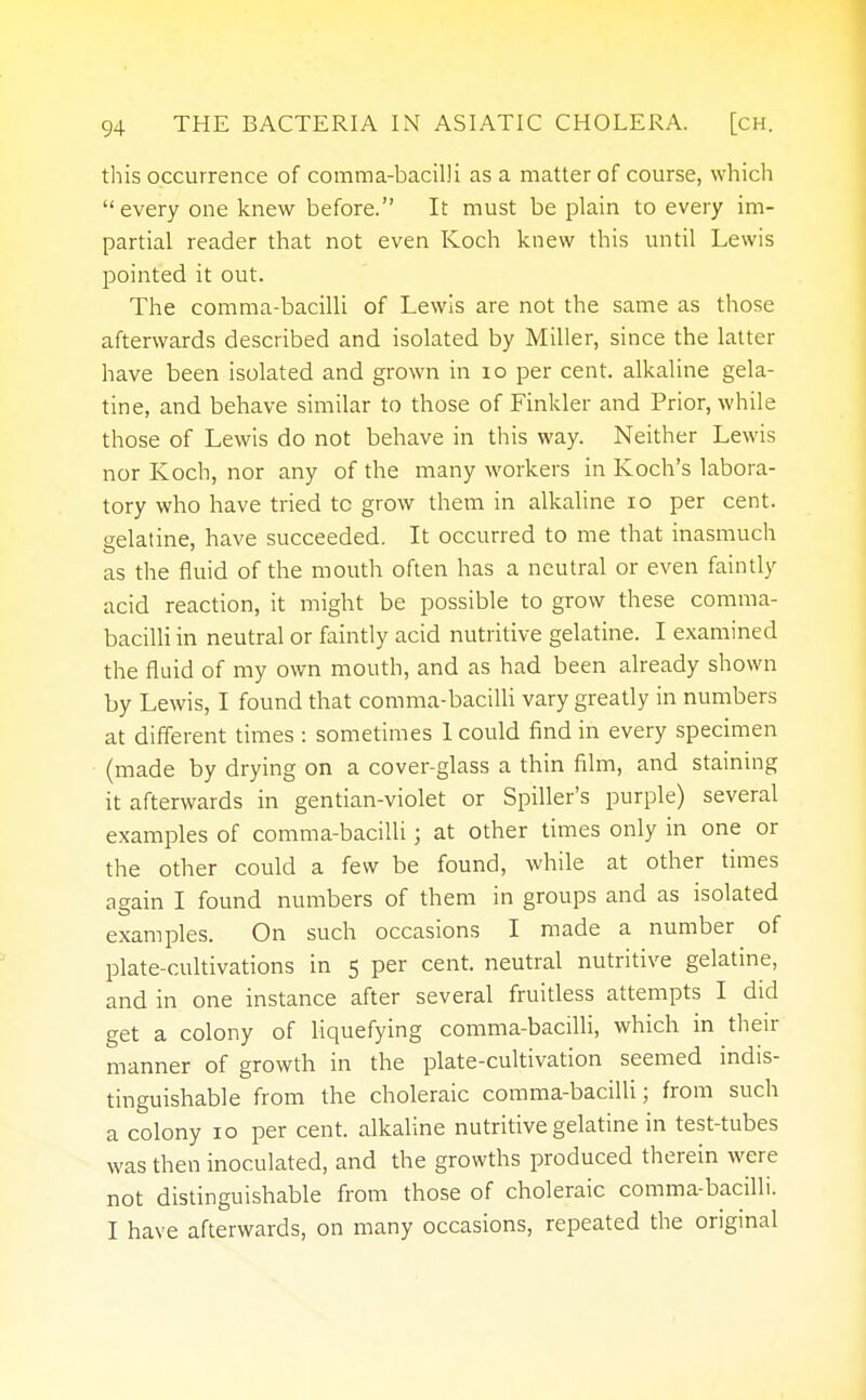 this occurrence of comma-bacilli as a matter of course, which every one knew before. It must be plain to every im- partial reader that not even Koch knew this until Lewis pointed it out. The comma-bacilli of Lewis are not the same as those afterwards described and isolated by Miller, since the latter have been isolated and grown in 10 per cent, alkaline gela- tine, and behave similar to those of Finkler and Prior, while those of Lewis do not behave in this way. Neither Lewis nor Koch, nor any of the many workers in Koch's labora- tory who have tried to grow them in alkaline 10 per cent, gelatine, have succeeded. It occurred to me that inasmuch as the fluid of the mouth often has a neutral or even faintly acid reaction, it might be possible to grow these comma- bacilli in neutral or faintly acid nutritive gelatine. I examined the fluid of my own mouth, and as had been already shown by Lewis, I found that comma-bacilli vary greatly in numbers at different times : sometimes 1 could find in every specimen (made by drying on a cover-glass a thin film, and staining it afterwards in gentian-violet or Spiller's purple) several examples of comma-bacilli j at other times only in one or the other could a few be found, while at other times again I found numbers of them in groups and as isolated examples. On such occasions I made a number of plate-cultivations in 5 per cent, neutral nutritive gelatine, and in one instance after several fruitless attempts I did get a colony of liquefying comma-bacilli, which in their manner of growth in the plate-cultivation seemed indis- tinguishable from the choleraic comma-bacilli; from such a colony 10 per cent, alkaline nutritive gelatine in test-tubes was then inoculated, and the growths produced therein were not distinguishable from those of choleraic comma-bacilli. I have afterwards, on many occasions, repeated the original