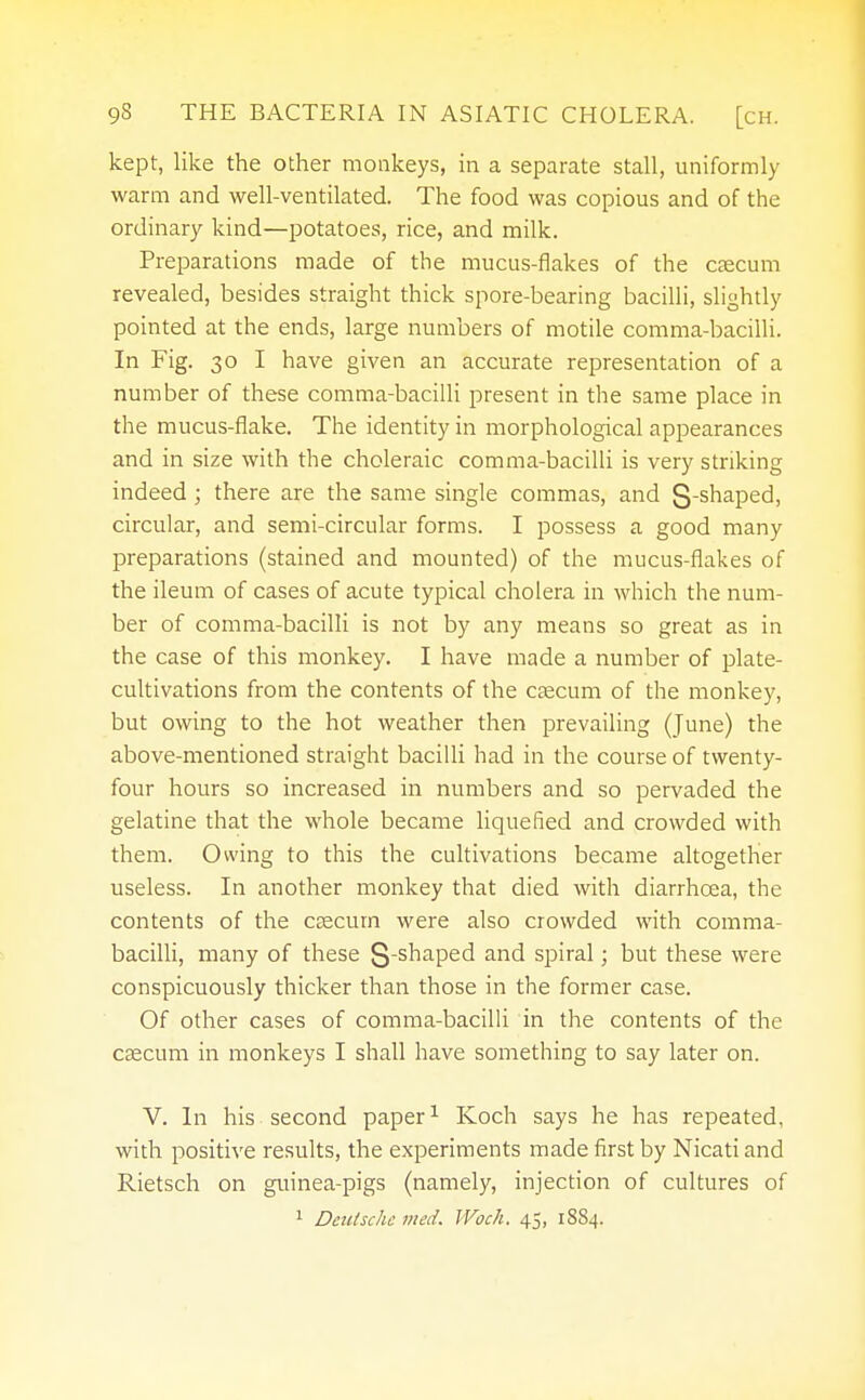 kept, like the other monkeys, in a separate stall, uniformly warm and well-ventilated. The food was copious and of the ordinary kind—potatoes, rice, and milk. Preparations made of the mucus-flakes of the caecum revealed, besides straight thick spore-bearing bacilli, slightly pointed at the ends, large numbers of motile comma-bacilli. In Fig. 30 I have given an accurate representation of a number of these comma-bacilli present in the same place in the mucus-flake. The identity in morphological appearances and in size with the choleraic comma-bacilli is very striking indeed; there are the same single commas, and S-shaped, circular, and semi-circular forms. I possess a good many preparations (stained and mounted) of the mucus-flakes of the ileum of cases of acute typical cholera in which the num- ber of comma-bacilli is not by any means so great as in the case of this monkey. I have made a number of plate- cultivations from the contents of the caecum of the monkey, but owing to the hot weather then prevailing (June) the above-mentioned straight bacilli had in the course of twenty- four hours so increased in numbers and so pervaded the gelatine that the whole became liquefied and crowded with them. Owing to this the cultivations became altogether useless. In another monkey that died with diarrhoea, the contents of the caecum were also crowded with comma- bacilli, many of these S-shaped and spiral; but these were conspicuously thicker than those in the former case. Of other cases of comma-bacilli in the contents of the caecum in monkeys I shall have something to say later on. V. In his second paper1 Koch says he has repeated, with positive results, the experiments made first by Nicati and Rietsch on guinea-pigs (namely, injection of cultures of