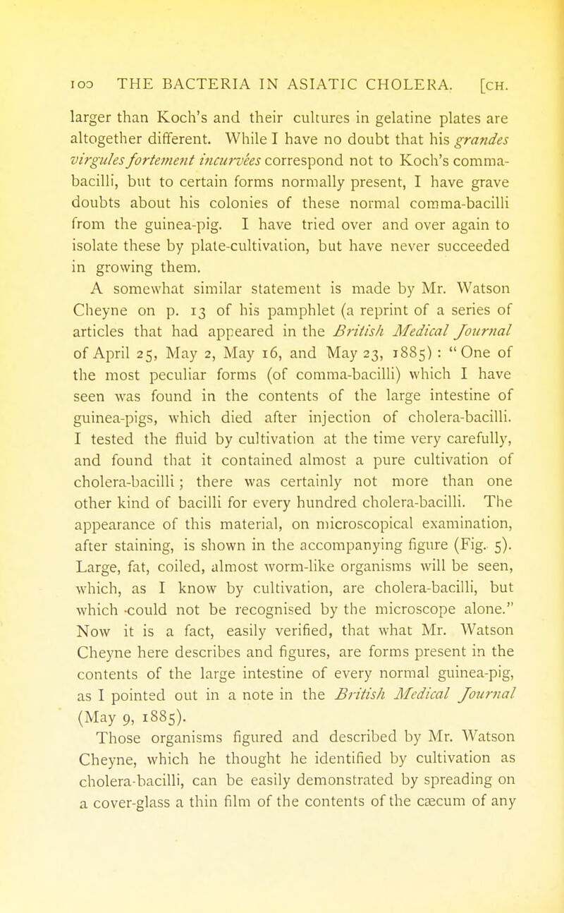 larger than Koch's and their cultures in gelatine plates are altogether different. While I have no doubt that his grandes virgules fortement incurvees correspond not to Koch's comma- bacilli, but to certain forms normally present, I have grave doubts about his colonies of these normal comma-bacilli from the guinea-pig. I have tried over and over again to isolate these by plate-cultivation, but have never succeeded in growing them. A somewhat similar statement is made by Mr. Watson Cheyne on p. 13 of his pamphlet (a reprint of a series of articles that had appeared in the British Medical Journal of April 25, May 2, May 16, and May 23, 1885) : One of the most peculiar forms (of comma-bacilli) which I have seen was found in the contents of the large intestine of guinea-pigs, which died after injection of cholera-bacilli. I tested the fluid by cultivation at the time very carefully, and found that it contained almost a pure cultivation of cholera-bacilli; there was certainly not more than one other kind of bacilli for every hundred cholera-bacilli. The appearance of this material, on microscopical examination, after staining, is shown in the accompanying figure (Fig. 5). Large, fat, coiled, almost worm-like organisms will be seen, which, as I know by cultivation, are cholera-bacilli, but which -could not be recognised by the microscope alone. Now it is a fact, easily verified, that what Mr. Watson Cheyne here describes and figures, are forms present in the contents of the large intestine of every normal guinea-pig, as I pointed out in a note in the British Medical Journal (May 9, 1885). Those organisms figured and described by Mr. Watson Cheyne, which he thought he identified by cultivation as cholera-bacilli, can be easily demonstrated by spreading on a cover-glass a thin film of the contents of the caecum of any