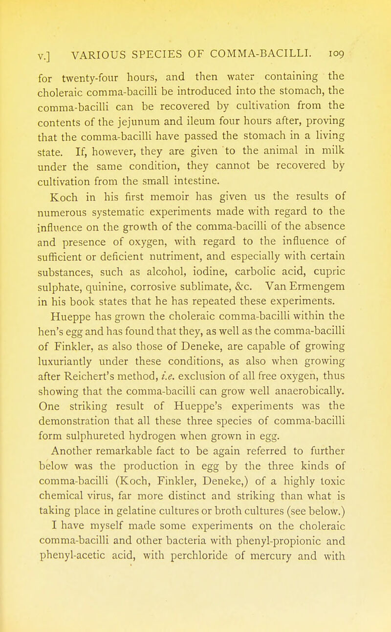 for twenty-four hours, and then water containing the choleraic comma-bacilli be introduced into the stomach, the comma-bacilli can be recovered by cultivation from the contents of the jejunum and ileum four hours after, proving that the comma-bacilli have passed the stomach in a living state. If, however, they are given to the animal in milk under the same condition, they cannot be recovered by cultivation from the small intestine. Koch in his first memoir has given us the results of numerous systematic experiments made with regard to the influence on the growth of the comma-bacilli of the absence and presence of oxygen, with regard to the influence of sufficient or deficient nutriment, and especially with certain substances, such as alcohol, iodine, carbolic acid, cupric sulphate, quinine, corrosive sublimate, &c. Van Ermengem in his book states that he has repeated these experiments. Hueppe has grown the choleraic comma-bacilli within the hen's egg and has found that they, as well as the comma-bacilli of Finkler, as also those of Deneke, are capable of growing luxuriantly under these conditions, as also when growing after Reichert's method, i.e. exclusion of all free oxygen, thus showing that the comma-bacilli can grow well anaerobically. One striking result of Hueppe's experiments was the demonstration that all these three species of comma-bacilli form sulphureted hydrogen when grown in egg. Another remarkable fact to be again referred to further below was the production in egg by the three kinds of comma-bacilli (Koch, Finkler, Deneke,) of a highly toxic chemical virus, far more distinct and striking than what is taking place in gelatine cultures or broth cultures (see below.) I have myself made some experiments on the choleraic comma-bacilli and other bacteria with phenyl-propionic and phenyl-acetic acid, with perchloride of mercury and with