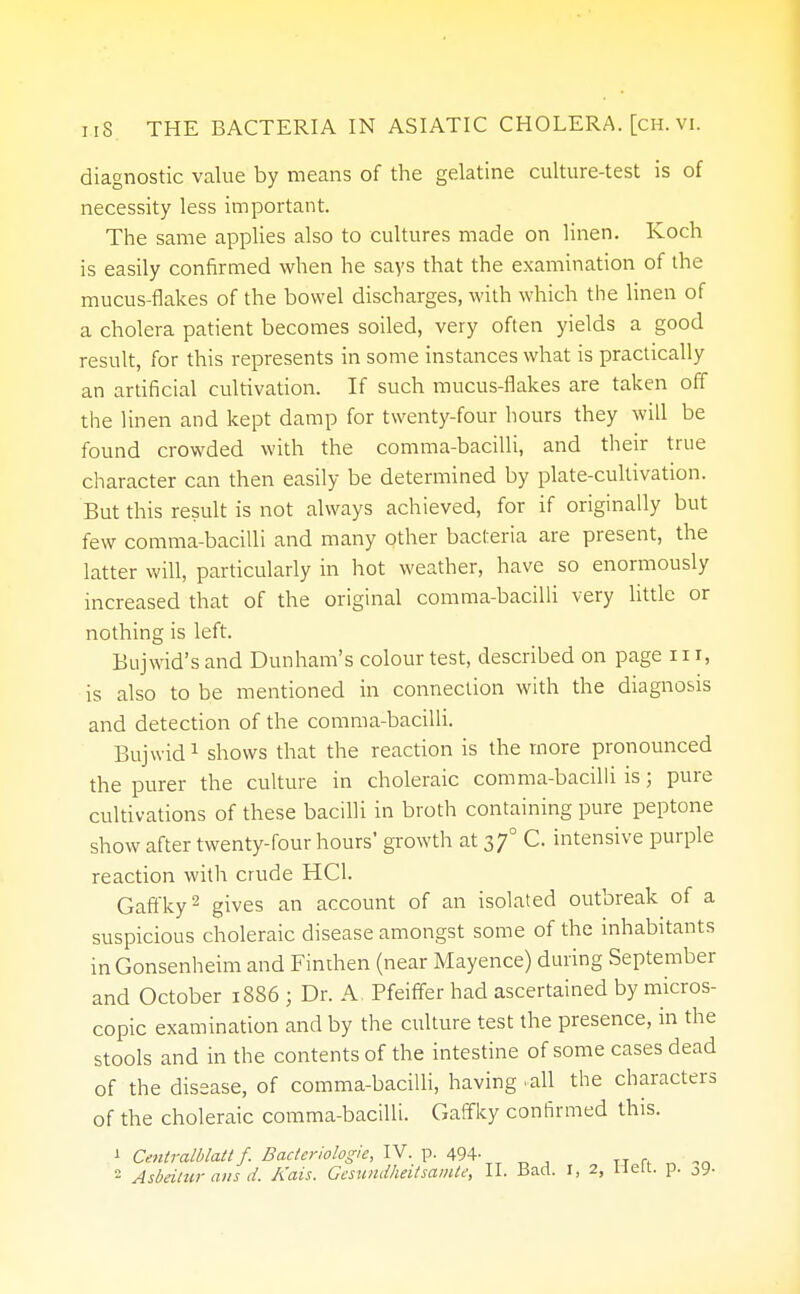 diagnostic value by means of the gelatine culture-test is of necessity less important. The same applies also to cultures made on linen. Koch is easily confirmed when he says that the examination of the mucus-flakes of the bowel discharges, with which the linen of a cholera patient becomes soiled, very often yields a good result, for this represents in some instances what is practically an artificial cultivation. If such mucus-flakes are taken off the linen and kept damp for twenty-four hours they will be found crowded with the comma-bacilli, and their true character can then easily be determined by plate-cultivation. But this result is not always achieved, for if originally but few comma-bacilli and many other bacteria are present, the latter will, particularly in hot weather, have so enormously increased that of the original comma-bacilli very little or nothing is left. Bujwid's and Dunham's colour test, described on page 11 r, is also to be mentioned in connection with the diagnosis and detection of the comma-bacilli. Bujwid1 shows that the reaction is the more pronounced the purer the culture in choleraic comma-bacilli is; pure cultivations of these bacilli in broth containing pure peptone show after twenty-four hours' growth at 370 C. intensive purple reaction with crude HC1. Gaffky2 gives an account of an isolated outbreak of a suspicious choleraic disease amongst some of the inhabitants in Gonsenheim and Finthen (near Mayence) during September and October 1886 ; Dr. A. Pfeiffer had ascertained by micros- copic examination and by the culture test the presence, in the stools and in the contents of the intestine of some cases dead of the disease, of comma-bacilli, having ►all the characters of the choleraic comma-bacilli. Gaffky confirmed this. 1 Centralblatt f. Bacicriologie, IV. p. 494- Asbeitur ans d. Kais. Gesundheitsamte, II. Bad. r, 2, Hett. p. j9-