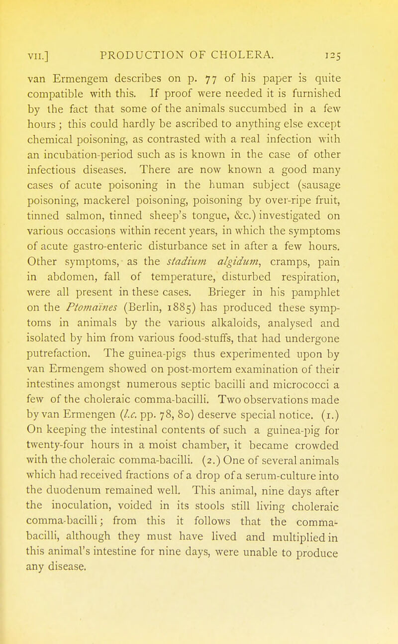 van Ermengem describes on p. 77 of his paper is quite compatible with this. If proof were needed it is furnished by the fact that some of the animals succumbed in a few hours ; this could hardly be ascribed to anything else except chemical poisoning, as contrasted with a real infection with an incubation-period such as is known in the case of other infectious diseases. There are now known a good many cases of acute poisoning in the human subject (sausage poisoning, mackerel poisoning, poisoning by over-ripe fruit, tinned salmon, tinned sheep's tongue, &c.) investigated on various occasions within recent years, in which the symptoms of acute gastro-enteric disturbance set in after a few hours. Other symptoms, as the stadium algidian, cramps, pain in abdomen, fall of temperature, disturbed respiration, were all present in these cases. Brieger in his pamphlet on the Ptomaines (Berlin, 1885) has produced these symp- toms in animals by the various alkaloids, analysed and isolated by him from various food-stuffs, that had undergone putrefaction. The guinea-pigs thus experimented upon by van Ermengem showed on post-mortem examination of their intestines amongst numerous septic bacilli and micrococci a few of the choleraic comma-bacilli. Two observations made by van Ermengen (I.e. pp. 78, 80) deserve special notice. (1.) On keeping the intestinal contents of such a guinea-pig for twenty-four hours in a moist chamber, it became crowded with the choleraic comma-bacilli. (2.) One of several animals which had received fractions of a drop of a serum-culture into the duodenum remained well. This animal, nine days after the inoculation, voided in its stools still living choleraic comma-bacilli; from this it follows that the comma- bacilli, although they must have lived and multiplied in this animal's intestine for nine days, were unable to produce any disease.