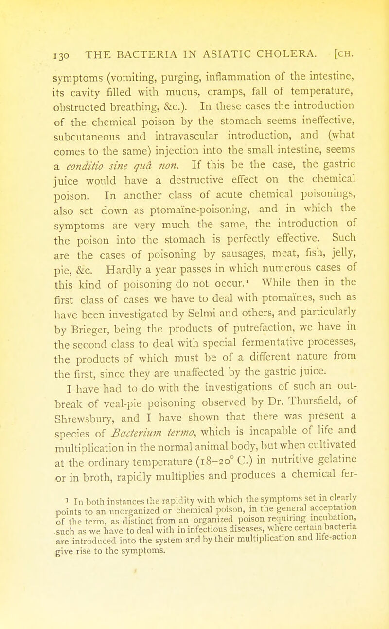 symptoms (vomiting, purging, inflammation of the intestine, its cavity filled with mucus, cramps, fall of temperature, obstructed breathing, &c). In these cases the introduction of the chemical poison by the stomach seems ineffective, subcutaneous and intravascular introduction, and (what comes to the same) injection into the small intestine, seems a conditio sine qua non. If this be the case, the gastric juice would have a destructive effect on the chemical poison. In another class of acute chemical poisonings, also set down as ptomaine-poisoning, and in which the symptoms are very much the same, the introduction of the poison into the stomach is perfectly effective. Such are the cases of poisoning by sausages, meat, fish, jelly, pie, &c. Hardly a year passes in which numerous cases of this kind of poisoning do not occur.1 While then in the first class of cases we have to deal with ptomaines, such as have been investigated by Selmi and others, and particularly by Brieger, being the products of putrefaction, we have in the second class to deal with special fermentative processes, the products of which must be of a different nature from the first, since they are unaffected by the gastric juice. I have had to do with the investigations of such an out- break of veal-pie poisoning observed by Dr. Thursfield, of Shrewsbury, and I have shown that there was present a species of Bacterium termo, which is incapable of life and multiplication in the normal animal body, but when cultivated at the ordinary temperature (18-200 C) in nutritive gelatine or in broth, rapidly multiplies and produces a chemical fer- 1 In both instances the rapidity with which the symptoms set in clearly points to an unorganized or chemical poison, in the general acceptation of the term, as distinct from an organized poison requiring incubation, such as we have to deal with in infectious diseases, where certain bacteria are introduced into the system and by their multiplication and life-action give rise to the symptoms.