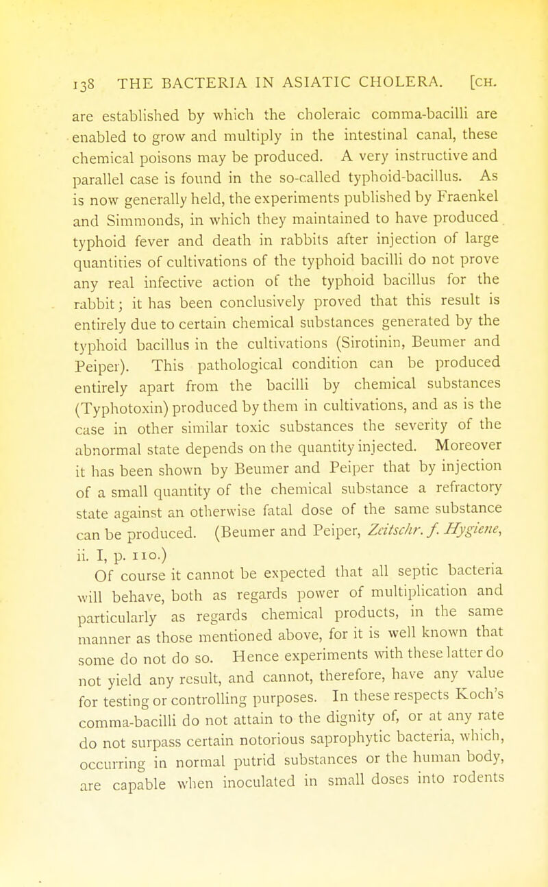 are established by which the choleraic comma-bacilli are enabled to grow and multiply in the intestinal canal, these chemical poisons may be produced. A very instructive and parallel case is found in the so-called typhoid-bacillus. As is now generally held, the experiments published by Fraenkel and Simmonds, in which they maintained to have produced typhoid fever and death in rabbits after injection of large quantities of cultivations of the typhoid bacilli do not prove any real infective action of the typhoid bacillus for the rabbit; it has been conclusively proved that this result is entirely due to certain chemical substances generated by the typhoid bacillus in the cultivations (Sirotinin, Beumer and Peiper). This pathological condition can be produced entirely apart from the bacilli by chemical substances (Typhotoxin) produced by them in cultivations, and as is the case in other similar toxic substances the severity of the abnormal state depends on the quantity injected. Moreover it has been shown by Beumer and Peiper that by injection of a small quantity of the chemical substance a refractory state against an otherwise fatal dose of the same substance can be produced. (Beumer and Peiper, Zeitschr. f. Hygiene, ii. I, p. no.) Of course it cannot be expected that all septic bacteria will behave, both as regards power of multiplication and particularly as regards chemical products, in the same manner as those mentioned above, for it is well known that some do not do so. Hence experiments with these latter do not yield any result, and cannot, therefore, have any value for testing or controlling purposes. In these respects Koch's comma-bacilli do not attain to the dignity of, or at any rate do not surpass certain notorious saprophytic bacteria, which, occurring in normal putrid substances or the human body, are capable when inoculated in small doses into rodents