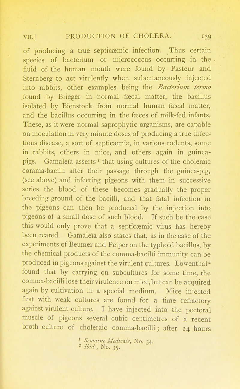 of producing a true septicemic infection. Thus certain species of bacterium or micrococcus occurring in the fluid of the human mouth were found by Pasteur and Sternberg to act virulently when subcutaneously injected into rabbits, other examples being the Bacterium termo found by Brieger in normal faecal matter, the bacillus isolated by Bienstock from normal human faecal matter, and the bacillus occurring in the fasces of milk-fed infants. These, as it were normal saprophytic organisms, are capable on inoculation in very minute doses of producing a true infec- tious disease, a sort of septicaemia, in various rodents, some in rabbits, others in mice, and others again in guinea- pigs. Gamaleia asserts 1 that using cultures of the choleraic comma-bacilli after their passage through the guinea-pig, (see above) and infecting pigeons with them in successive series the blood of these becomes gradually the proper breeding ground of the bacilli, and that fatal infection in the pigeons can then be produced by the injection into pigeons of a small dose of such blood. If such be the case this would only prove that a septicaemic virus has hereby been reared. Gamaleia also states that, as in the case of the experiments of Beumer and Peiper on the typhoid bacillus, by the chemical products of the comma-bacilii immunity can be produced in pigeons against the virulent cultures. Ldwenthal2 found that by carrying on subcultures for some time, the comma-bacilli lose their virulence on mice,butcanbe acquired again by cultivation in a special medium. Mice infected first with weak cultures are found for a time refractory against virulent culture. I have injected into the pectoral muscle of pigeons several cubic centimetres of a recent broth culture of choleraic comma-bacilli; after 24 hours 1 Semaine Mcdicale, No. 34. - Ibid., No. 35.