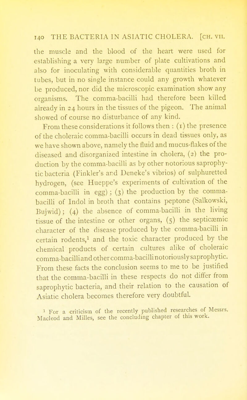 the muscle and the blood of the heart were used for establishing a very large number of plate cultivations and also for inoculating with considerable quantities broth in tubes, but in no single instance could any growth whatever be produced, nor did the microscopic examination show any organisms. The comma-bacilli had therefore been killed already in 24 hours in the tissues of the pigeon. The animal showed of course no disturbance of any kind. From these considerations it follows then : (1) the presence of the choleraic comma-bacilli occurs in dead tissues only, as we have shown above, namely the fluid and mucus-flakes of the diseased and disorganized intestine in cholera, (2) the pro- duction by the comma-bacilli as by other notorious saprophy- tic bacteria (Finkler's and Deneke's vibrios) of sulphuretted hydrogen, (see Hueppe's experiments of cultivation of the comma-bacilli in egg) ; (3) the production by the comma- bacilli of Indol in broth that contains peptone (Salkowski, Bujwid); (4) the absence of comma-bacilli in the living tissue of the intestine or other organs, (5) the septicemic character of the disease produced by the comma-bacilli in certain rodents,1 and the toxic character produced by the chemical products of certain cultures alike of choleraic comma-bacilli and other comma-bacillinotoriouslysaprophytic. From these facts the conclusion seems to me to be justified that the comma-bacilli in these respects do not differ from saprophytic bacteria, and their relation to the causation of Asiatic cholera becomes therefore very doubtful. 1 For a criticism of the recently published researches of Messrs. Macleod and Milles, see the concluding chapter of this work.