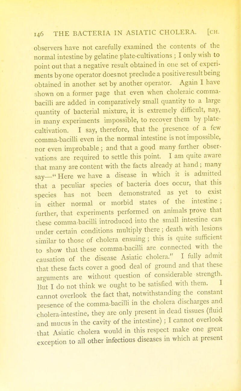 observers have not carefully examined the contents of the normal intestine by gelatine plate-cultivations ; I only wish to point out that a negative result obtained in one set of experi- ments by one operator does not preclude a positive result being obtained in another set by another operator. Again I have shown on a former page that even when choleraic comma- bacilli are added in comparatively small quantity to a large quantity of bacterial mixture, it is extremely difficult, nay, in many experiments impossible, to recover them by plate- cultivation. I say, therefore, that the presence of a few comma-bacilli even in the normal intestine is not impossible, nor even improbable ; and that a good many further obser- vations are required to settle this point. I am quite aware that many are content with the facts already at hand; many say— Here we have a disease in which it is admitted that a peculiar species of bacteria does occur, that this species has not been demonstrated as yet to exist in either normal or morbid states of the intestine ; further, that experiments performed on animals prove that these comma-bacilli introduced into the small intestine can under certain conditions multiply there ; death with lesions similar to those of cholera ensuing ; this is quite sufficient to show that these comma-bacilli are connected with the causation of the disease Asiatic cholera. I fully admit that these facts cover a good deal of ground and that these arguments are without question of considerable strength. But I do not think we ought to be satisfied with them. I cannot overlook the fact that, notwithstanding the constant presence of the comma-bacilli in the cholera discharges and cholera-intestine, they are only present in dead tissues (fluid and mucus in the cavity of the intestine); I cannot overlook that Asiatic cholera would in this respect make one great exception to all other infectious diseases in which at present