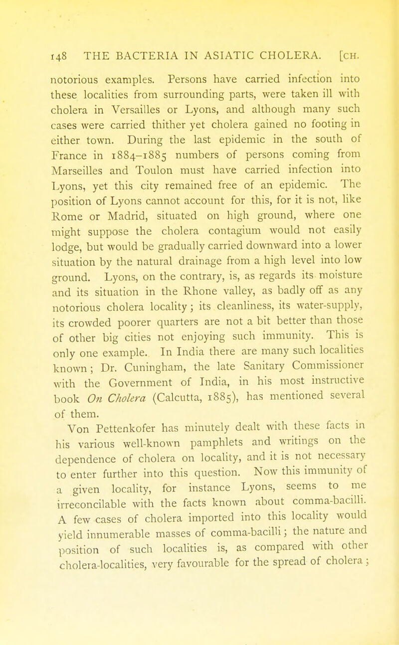 notorious examples. Persons have carried infection into these localities from surrounding parts, were taken ill with cholera in Versailles or Lyons, and although many such cases were carried thither yet cholera gained no footing in either town. During the last epidemic in the south of France in 1884-1885 numbers of persons coming from Marseilles and Toulon must have carried infection into Lyons, yet this city remained free of an epidemic. The position of Lyons cannot account for this, for it is not, like Rome or Madrid, situated on high ground, where one might suppose the cholera contagium would not easily lodge, but would be gradually carried downward into a lower situation by the natural drainage from a high level into low ground. Lyons, on the contrary, is, as regards its moisture and its situation in the Rhone valley, as badly off as any notorious cholera locality; its cleanliness, its water-supply, its crowded poorer quarters are not a bit better than those of other big cities not enjoying such immunity. This is only one example. In India there are many such localities known; Dr. Cuningham, the late Sanitary Commissioner with the Government of India, in his most instructive book On Cholera (Calcutta, 1885), has mentioned several of them. Von Pettenkofer has minutely dealt with these facts in his various well-known pamphlets and writings on the dependence of cholera on locality, and it is not necessary to enter further into this question. Now this immunity of a given locality, for instance Lyons, seems to me irreconcilable with the facts known about comma-bacilli. A few cases of cholera imported into this locality would yield innumerable masses of comma-bacilli; the nature and position of such localities is, as compared with other cholera-localities, very favourable for the spread of cholera ;