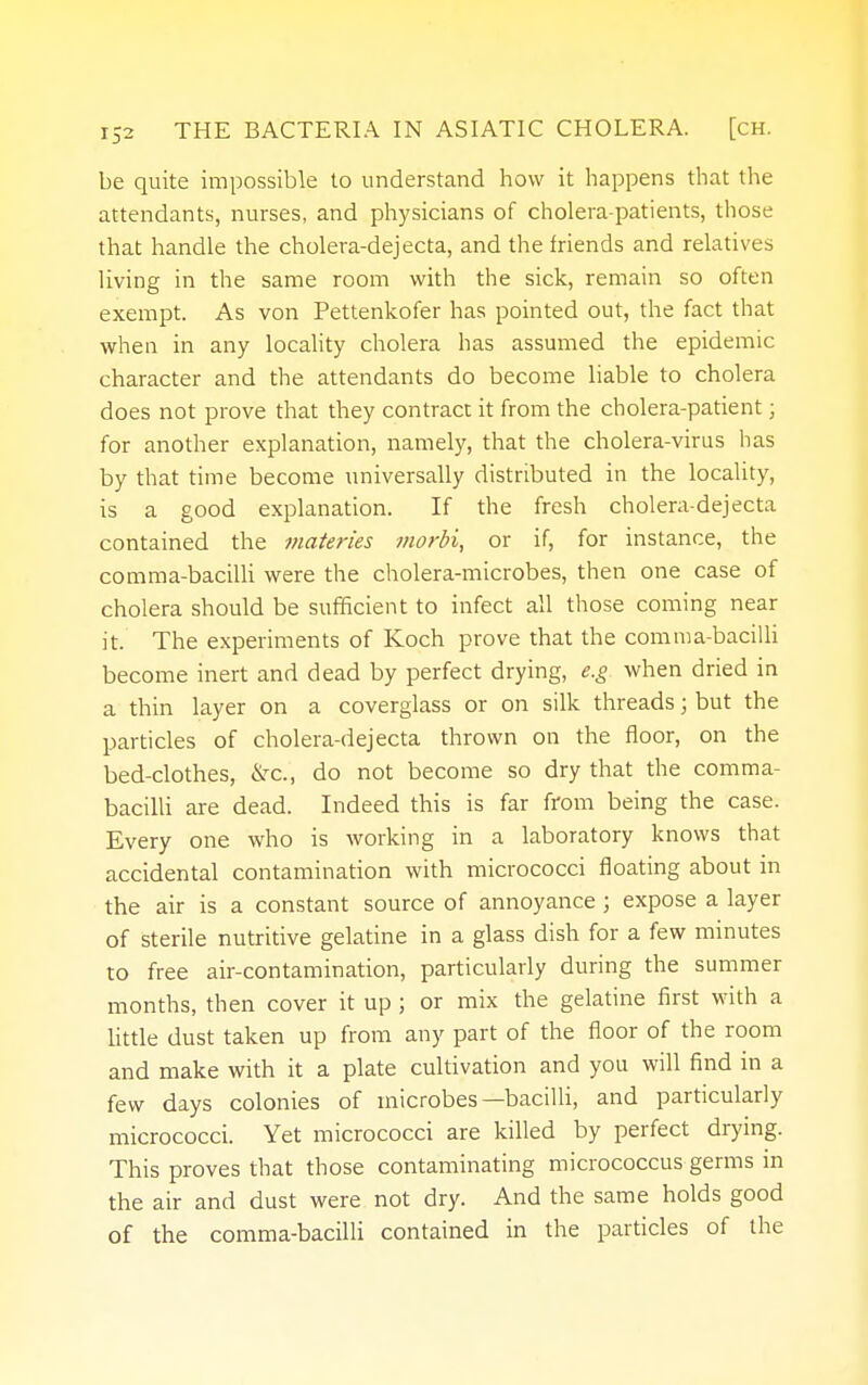 be quite impossible to understand how it happens that the attendants, nurses, and physicians of cholera-patients, those that handle the cholera-dejecta, and the friends and relatives living in the same room with the sick, remain so often exempt. As von Pettenkofer has pointed out, the fact that when in any locality cholera has assumed the epidemic character and the attendants do become liable to cholera does not prove that they contract it from the cholera-patient; for another explanation, namely, that the cholera-virus has by that time become universally distributed in the locality, is a good explanation. If the fresh cholera-dejecta contained the materies morbi, or if, for instance, the comma-bacilli were the cholera-microbes, then one case of cholera should be sufficient to infect all those coming near it. The experiments of Koch prove that the comma-bacilli become inert and dead by perfect drying, e.g. when dried in a thin layer on a coverglass or on silk threads; but the particles of cholera-dejecta thrown on the floor, on the bed-clothes, &C, do not become so dry that the comma- bacilli are dead. Indeed this is far from being the case. Every one who is working in a laboratory knows that accidental contamination with micrococci floating about in the air is a constant source of annoyance ; expose a layer of sterile nutritive gelatine in a glass dish for a few minutes to free air-contamination, particularly during the summer months, then cover it up ; or mix the gelatine first with a little dust taken up from any part of the floor of the room and make with it a plate cultivation and you will find in a few days colonies of microbes—bacilli, and particularly micrococci. Yet micrococci are killed by perfect drying. This proves that those contaminating micrococcus germs in the air and dust were not dry. And the same holds good of the comma-bacilli contained in the particles of the