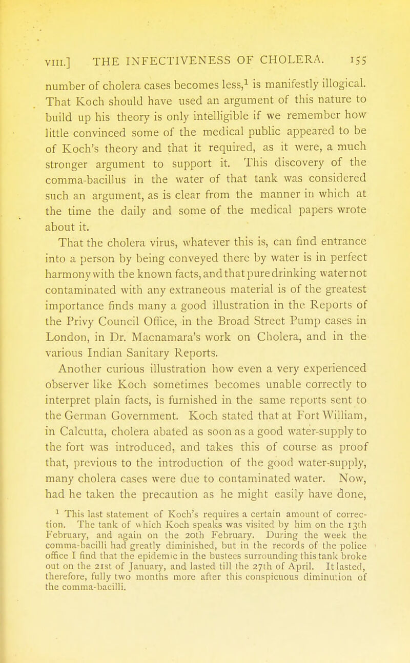 number of cholera cases becomes less,1 is manifestly illogical. That Koch should have used an argument of this nature to build up his theory is only intelligible if we remember how little convinced some of the medical public appeared to be of Koch's theory and that it required, as it were, a much stronger argument to support it. This discovery of the comma-bacillus in the water of that tank was considered such an argument, as is clear from the manner in which at the time the daily and some of the medical papers wrote about it. That the cholera virus, whatever this is, can find entrance into a person by being conveyed there by water is in perfect harmonywith the known facts, and that pure drinking waternot contaminated with any extraneous material is of the greatest importance finds many a good illustration in the Reports of the Privy Council Office, in the Broad Street Pump cases in London, in Dr. Macnamara's work on Cholera, and in the various Indian Sanitary Reports. Another curious illustration how even a very experienced observer like Koch sometimes becomes unable correctly to interpret plain facts, is furnished in the same reports sent to the German Government. Koch stated that at Fort William, in Calcutta, cholera abated as soon as a good water-supply to the fort was introduced, and takes this of course as proof that, previous to the introduction of the good water-supply, many cholera cases were due to contaminated water. Now, had he taken the precaution as he might easily have done, 1 This last statement of Koch's requires a certain amount of correc- tion. The tank of which Koch speaks was visited by him on the 13th February, and again on the 20th February. During the week the comma-bacilli had greatly diminished, but in the records of the police office I find that the epidemic in the bustees surrounding this tank broke out on the 21st of January, and lasted till the 27th of April. It lasted, therefore, fully two months more after this conspicuous diminution of the comma-bacilli.