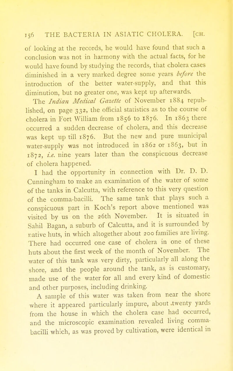 of looking at the records, he would have found that such a conclusion was not in harmony with the actual facts, for he would have found by studying the records, that cholera cases diminished in a very marked degree some years before the introduction of the better water-supply, and that this diminution, but no greater one, was kept up afterwards. The India?i Medical Gazette of November 1884 repub- lished, on page 332, the official statistics as to the course of cholera in Fort William from 1856 to 1876. In 1863 there occurred a sudden decrease of cholera, and this decrease was kept up till 1876. But the new and pure municipal water-supply was not introduced in 1862 or 1863, but in 1872, i.e. nine years later than the conspicuous decrease of cholera happened. I had the opportunity in connection with Dr. D. D. Cunningham to make an examination of the water of some of the tanks in Calcutta, with reference to this very question of the comma-bacilli. The same tank that plays such a conspicuous part in Koch's report above mentioned was visited by us on the 26th November. It is situated in Sahil Bagan, a suburb of Calcutta, and it is surrounded by native huts, in which altogether about 200 families are living. There had occurred one case of cholera in one of these huts about the first week of the month of November. The water of this tank was very dirty, particularly all along the shore, and the people around the tank, as is customary, made use of the water for all and every kind of domestic and other purposes, including drinking. A sample of this water was taken from near the shore where it appeared particularly impure, about .twenty yards from the house in which the cholera case had occurred, and the microscopic examination revealed living comma- bacilli which, as was proved by cultivation, were identical in