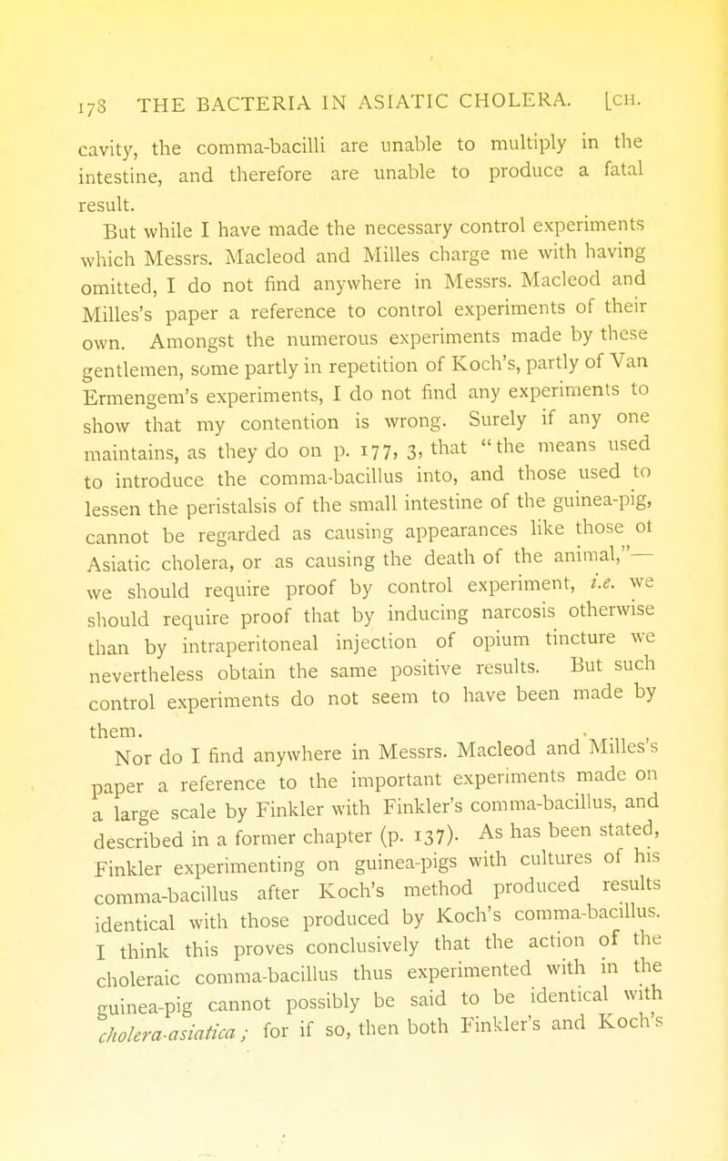 cavity, the comma-bacilli are unable to multiply in the intestine, and therefore are unable to produce a fatal result. But while I have made the necessary control experiments which Messrs. Macleod and Milles charge me with having omitted, I do not find anywhere in Messrs. Macleod and Milles's paper a reference to control experiments of their own. Amongst the numerous experiments made by these gentlemen, some partly in repetition of Koch's, partly of Van Ermengem's experiments, I do not find any experiments to show that my contention is wrong. Surely if any one maintains, as they do on p. 177, 3. that the means used to introduce the comma-bacillus into, and those used to lessen the peristalsis of the small intestine of the guinea-pig, cannot be regarded as causing appearances like those^ol Asiatic cholera, or as causing the death of the animal,- we should require proof by control experiment, i.e. we should require* proof that by inducing narcosis otherwise than by intraperitoneal injection of opium tincture we nevertheless obtain the same positive results. But such control experiments do not seem to have been made by them. . Nor do I find anywhere in Messrs. Macleod and Milles s paper a reference to the important experiments made on a large scale by Finkler with Finkler's comma-bacillus, and described in a former chapter (p. 137)- As has been stated, Finkler experimenting on guinea-pigs with cultures of his comma-bacillus after Koch's method produced results identical with those produced by Koch's comma-bacfilus. I think this proves conclusively that the action of the choleraic comma-bacillus thus experimented with in the guinea-pig cannot possibly be said to be identical with cholera-asiatica; for if so, then both Finkler's and Koch's